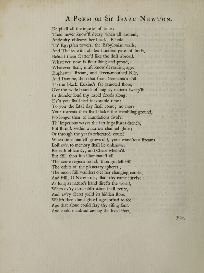 Defpifeft all the injuries of time: Thou never know’ll decay when all around, Antiquity oblcures her head. Behold Th’ Egyptian towers, the Babylonian walls, And Thebes with all her hundred gates of brals, Behold them fcatter’d like the dull abroad. Whatever now is flourifiling and proud, Whatever fhall, mull know devouring age. Euphrates’ Itream, and feven-mouthed Nile, And Danube, thou that from Germania’s foil To the black Euxine’s far remoted lhore, O’er the wide bounds of mighty nations Iweep’ft In thunder loud thy rapid floods along. Ev’n you lhall feel inexorable time ; To you the fatal day lhall come; no more Your torrents then lhall lhake the trembling ground, No longer then to inundations Iwol’n Th’ imperious waves the fertile pallures drench, But Ihrunk within a narrow channel glide ; Or through the year’s reiterated courle WTen time himfelf grows old, your wond’rous llreams Loft ev’n to memory lhall lie unknown Beneath obfcurity, and Chaos whelm’d. But Hill thou fun illuminatell all The azure regions round, thou guideft Hill The orbits of the planetary Ipheres; The moon Hill wanders o’er her changing courle, And Hill, O Newton, lhall thy name liirvive : As long as nature’s hand dire&s the world, When ev’ry dark obltru&ion lhall retire, And ev’ry fecret yield its hidden llore, Which thee dim-lighted age forbad to lee Age that alone could flay thy riling foul. And could mankind among the fixed liars.