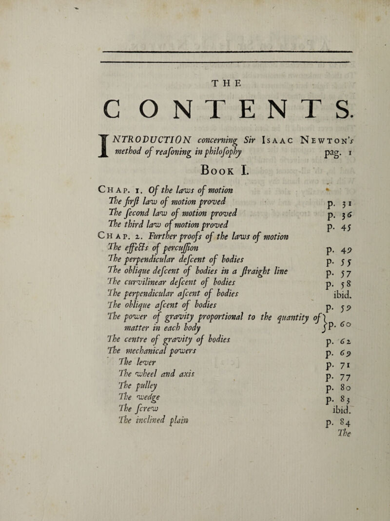 . ■ — - — — , ..  THE C ONTENTS. INTRODUCTION concerning Sir Isaac Newton; method of reafoning in philofophy pag. i Book I. Chap. i. Of the laws of motion The firjl law of motion proved The fecond law of motion proved The third law of motion proved Chap. z. Farther proofs of the laws of motion The effects of percuffion The perpendicular defcent of bodies The oblique defcent of bodies in a Jlraight line The curvilinear defcent of bodies The perpendicular afcent of bodies 'The oblique afcent of bodies The power of gravity proportional to the quantity matter in each body The centre of gravity of bodies The mechanical powers The lever The wheel and axis The pulley The wedge The [crew The inclined plain p. 31 p. 3 & P- 45 P- 44 P- 5 5 P- 57 p. 58 ibid, p. 54 °T(P. 60 p. p. p. 71 P- 77 p. 80 p. 85 ibid. p. 84 The