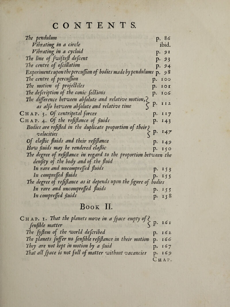 p. 86 ibid. The pendulum Vibrating in a circle Vibrating in a cycloid p. 5? 1 The line of fwiftejl defcent p. 3 The centre of of dilation p. 24 Experiments upon the percufflon of bodies made by pendulums p. 9 8 P- P- P- P- P* 1 00 ior 106 11 2 ll7 *43 p. 147 The centre of percujjion The motion of proje&iles The defcription of the conic fell ions The difference between abjointe and relative motion, as alfo between abfolute and relative time Chap. 3. Of centripetal forces Chap. 4. Of the refinance of fluids Bodies are refijled in the duplicate proportion of their velocities Of elajlic fluids and their refijlance How fluids may be rendered elajlic The degree of rejijlance in regard to the proportion between the denfity of the body and of the fluid In rare and uncompreffed fluids p. 1 j ^ In compreffed fluids p. 155 The degree of refijlance as it depends upon the figure of bodies In rare and uncompreffed fluids p. 1 j j In compreffed fluids * p* 15 & Book II. P- P- 14? 15° Chap. i. That the planets move in a fipace empty of < fenfible matter S The fyflem of the world defcribed p. The planets fluffier no fenfible refijlance in their motion p. They are not kept in motion by a fluid p. That all fipace is not full of matter without vacancies p. 1 61 I 62 1 66 167 169