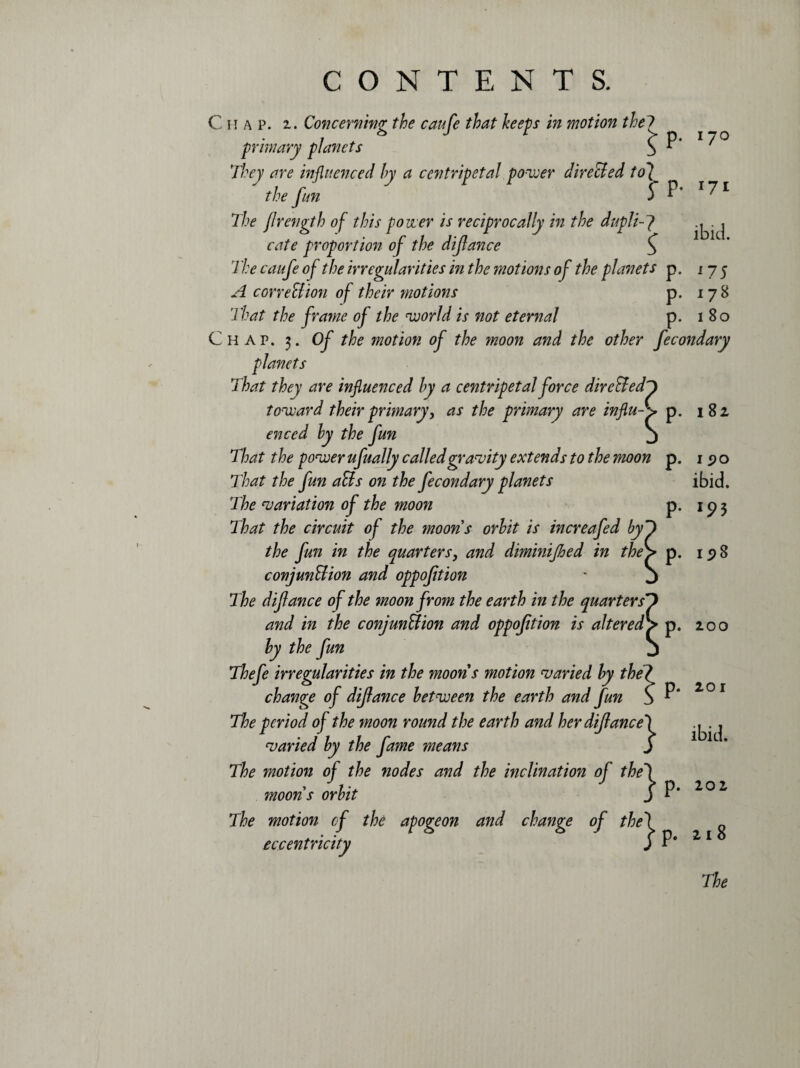 ibid. Chap. 2. Concerning the caufe that keeps in motion the? primary planets b ^ ^ They are influenced by a centripetal power direBed to7 the fun l P’ I^1 The frength of this power is reciprocally in the dupli-7 cate proportion of the difance o f the irregularities in the motions of the planets p. 175 ^ correBion of their motions p. 178 fi'/W the frame of the world is not eternal p. 180 Chap. 3. Of the motion of the moon and the other fecondary planets That they are influenced by a centripetal force dire&edj toward their primary, as the primary are influ-> p. 182 enced by the fun j That the power ufually called gravity extends to the moon p. That the fun aBs on the fecondary planets The variation of the moon p. That the circuit of the moons orbit is increafed by the fun in the quarters, and diminijhed in the conjunBion and oppoftion The difance of the moon from the earth in the quarters and in the conjunBion and oppoftion is altered!> p. by the fun Thefe irregularities in the moons motion varied by the change of difance between the earth and fun The period of the moon round the earth and her difance') varied by the fame means S The motion of the nodes and the inclination of the) moons orbit j P The motion of the apogeon and change of the'] eccentricity j P‘ 1 5)0 ibid. *93 15)8 200 201 ibid. 202 21 8