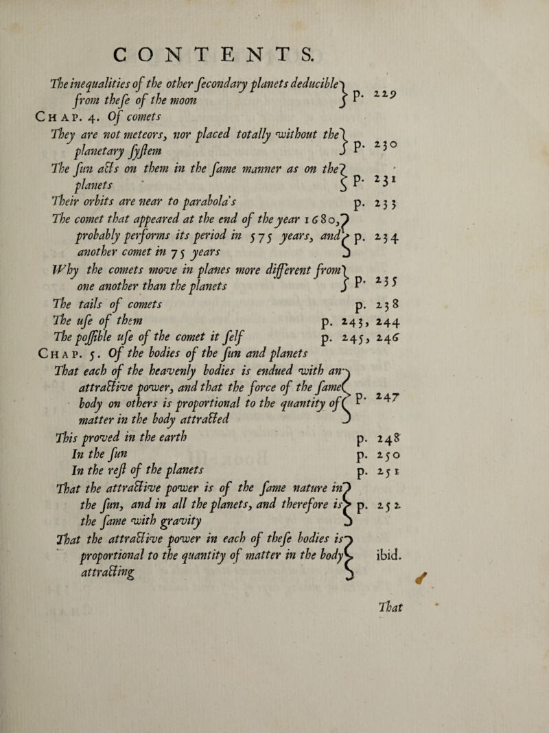 22p The inequalities of the other fecondary planets deducibley from thefe of the moon j P* Chap. 4. Of comets They are not meteors, nor placed totally without the\ planetary JyJlem S P* The fun aCts on them in the fame manner as on the? planets £ P' Their orhits are near to parabolas p. The comet that appeared at the end of the year 16$ of) probably performs its period in 575 years, and> p. another comet in 7 5 years j Why the comets move in planes more different from} one another than the planets j P* The tails of comets p. The ufe of them p. 243 , The pojjible ufe of the comet it felf p. 245, 24^ Chap. 5. Of the bodies of the fun and planets That each of the heavenly bodies is endued with an* attractive power, and that the force of the fame body on others is proportional to the quantity of 1 matter in the body attraCted This proved in the earth In the fun In the ref of the planets That the attractive power is of the fame nature in the fun, and in all the planets, and therefore is f p. 252 the fame with gravity That the attractive power in each of thefe bodies is proportional to the quantity of matter in the body attracting 230 0 231 *35 234 *35 238 244 p. 247 P- P- P- 248 250 25 1 ibid. That