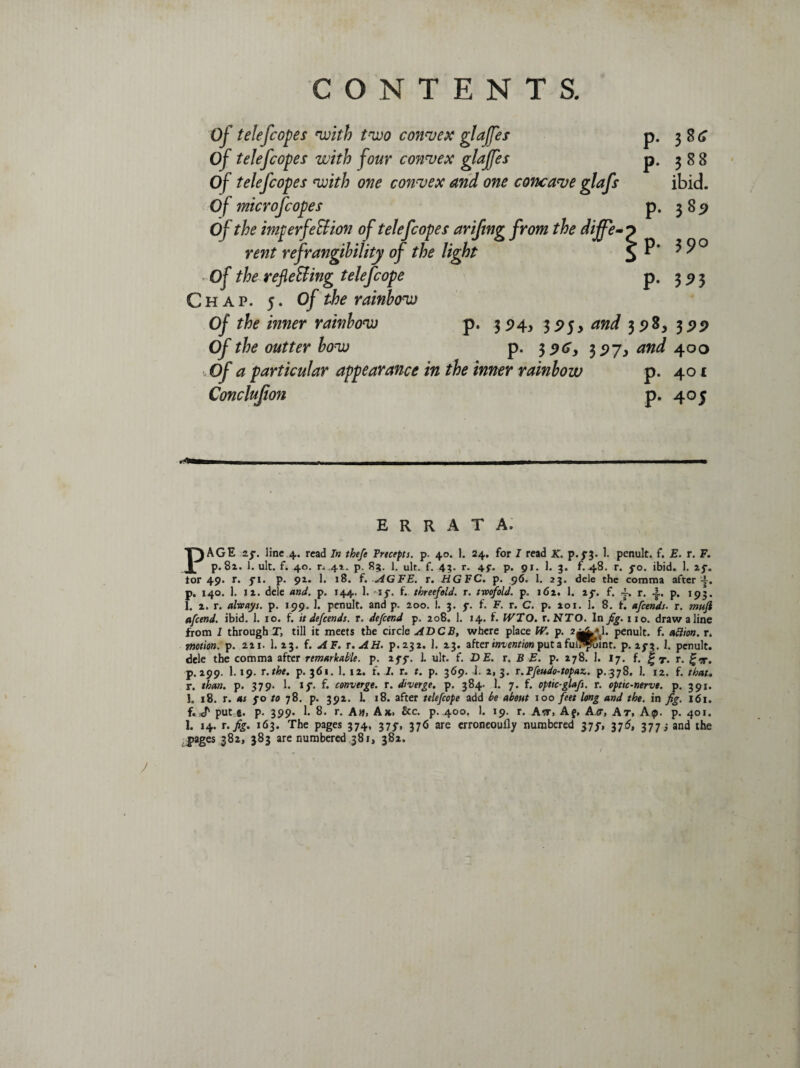 Of telefcopes with two convex glajfes Of telef copes with four convex glajfes Of telef copes with one convex and one concave glafs Of microfcopes Of the imperfection of telef copes ariftng from the diffe¬ rent refrangibility of the light Of the reflecting telefcope Chap. 5. Of the rainbow Of the inner rainbow p. 3 P43 395, and 398, 399 Of the outter bow p. 39^ 397, and 400 ,Qf a particular appearance in the inner rainbow p. 401 Conclujion p. 405 P- P- P- P- P- 38^ 388 ibid. 389 3 9° ERRATA. PAGE zf. line 4. read In thefe Precepts, p. 40. 1. 24. for I read K. p,f$. 1. penult, f. E. r. F. p. 8z. 1. ult. f. 40. r. 41. p. 8?. 1. ult. f. 4;. r. 4$’. p. 91. 1. 3. f. 48. r. fo. ibid. 1. 2j\, tor 49. r. fi. p. 9Z. 1. 18. f. AGFE. r. HG EC. p. 96. 1. 23. dele the comma after-y. p. 140. 1. iz. dele and. p. 144. 1. if. f. threefold, r. twofold. p. 162. 1. if. f. j-. r. p. 193. 1. z. r. always, p. 199. 1. penult, and p. 200. ]. 3. f. f. F. r. C. p. aoi. 1. 8. f. afcends. r. muji afcend. ibid. 1. 10. f. it defcends. r. defcend p, 208. 1. 14. f. WTO. r.NTO. In fig. no. draw a line from I through T, till it meets the circle ADCB, where place W. p. 2^*1. penult, f. adion. r. motion, p. 221. 1. 23. f. A F. t. AH. p.232. 1. 23. after invention put a fui7»Tuinr. p. if$. I. penult, dele the comma after remarkable, p. iff. 1. ult. f. DE. r. B E. p. 278. 1. 17. f. g y. r. £<x. p. 299. 1.19. r.tbe. p. 361. 1. 12. f. J. r. t. p. 369. 1. z, 3. r.Pfeudo-topaz.. p.378. 1. 12. f. that. r. than. p. 379. 1. if. f. converge, r. diverge, p. 384. 1. 7. f. optic-glafs. r. optic-nerve, p. 391. 1. 18. r. as fo to 78. p. 392. 1. 18. after telefcope add be about 100 feet long and the. in fig. 161. f. put e. p. 399. 1. 8. r. Aw, Ax. &c. p. 400. 1. 19. r. Atr, Af, A<r, At. Ap. p. 401. 1. 14. r.fig. 163. The pages 374, 375-, 376 are erroneoully numbered 37f, 376, 3773 and the pages 382, 383 are numbered 381, 382. / J ' *.