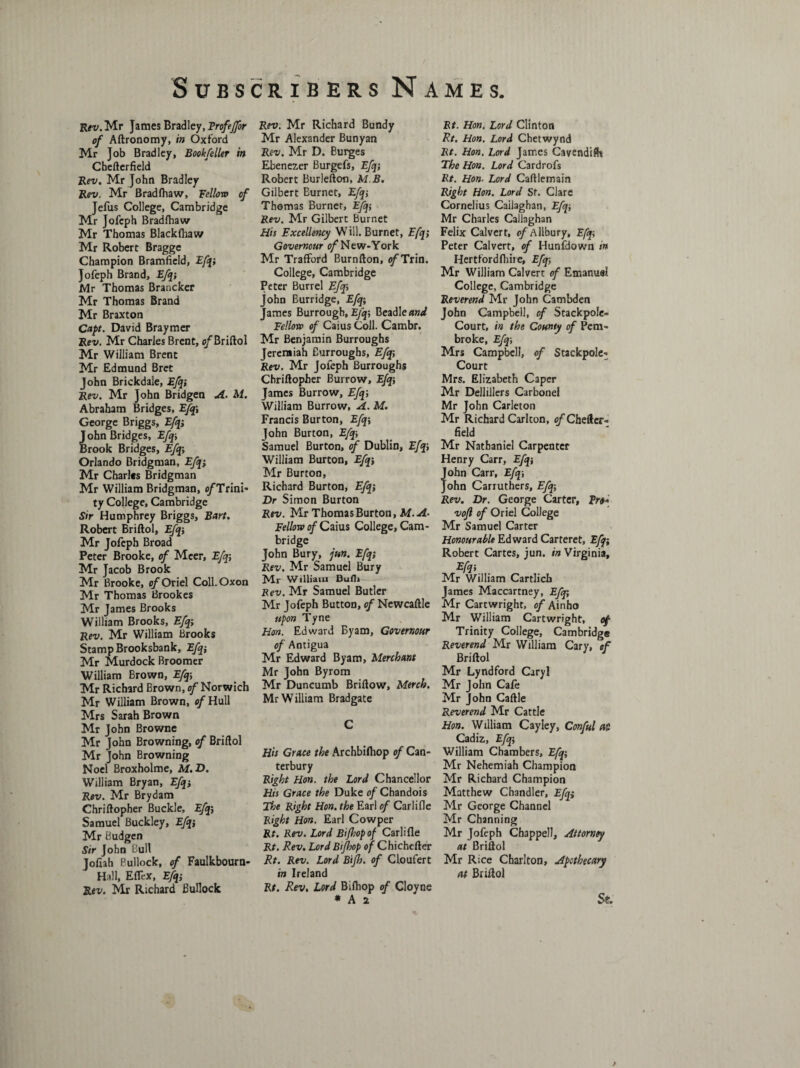 Rev. Mr James Bradley, Frofejfor of Aftronomy, in Oxford Mr Job Bradley, Bookfeller in Chefterfield Rev. Mr John Bradley Rev. Mr Bradfliaw, Yellow of Jefus College, Cambridge Mr Jofcph Bradfhaw Mr Thomas Blackfhaw Mr Robert Bragge Champion Bramfield, Efq-, Jofeph Brand, Efq-, Mr Thomas Brancker Mr Thomas Brand Mr Braxton Capt. David Braymer Rev. Mr Charles Brent, o/’Briftol Mr William Brent Mr Edmund Bret John Brickdaie, Efqi Rev. Mr John Bridgen A. M. Abraham Bridges, Efq\ George Briggs, Efq; John Bridges, Efqi Brook Bridges, Efqi Orlando Bridgman, Efqi Mr Charles Bridgman Mr William Bridgman, c/Trini- ty College, Cambridge Sir Humphrey Briggs, Bart. Robert Briftol, Efqj Mr Jofeph Broad Peter Brooke, of Meer, Efq; Mr Jacob Brook Mr Brooke, of Oriel Coll.Oxon Mr Thomas Brookes Mr James Brooks William Brooks, Efq; Rev. Mr William Brooks Stamp Brooksbank, Efqi Mr Murdock Broomer William Brown, Efq-, Mr Richard Brown, of Norwich Mr William Brown, c/Hull Mrs Sarah Brown Mr John Browne Mr John Browning, of Briftol Mr John Browning Noel Broxholme, M.D. William Bryan, Efqi Rev. Mr Brydam Chriftopher Buckle, Efqi Samuel Buckley, Efq; Mr Budgen Sir John Bull Joliah Bullock, of Faulkbourn- Hall, Eflex, Efqi Rev. Mr Richard Bullock Rev. Mr Richard Bundy Mr Alexander Bunyan Rev. Mr D. Burges Ebenezer Burgefs, Efqi Robert Burlefton, M B. Gilbert Burnet, Efqi Thomas Burner, EJqi Rev. Mr Gilbert Burnet His Excellency Will. Burnet, Efqi Governour 0/New-York Mr TrafFord Burnfton, of Tun. College, Cambridge Peter Burrel Efqi John Burridge, Efqi James Burrough, Efqi Beadle and Fellow of Caius Coll. Cambr. Mr Benjamin Burroughs Jeremiah Burroughs, Efqi Rev. Mr Jofeph Burroughs Chriftopher Burrow, Efqi James Burrow, Efqi William Burrow, A. M. Francis Burton, Efqi John Burton, Efqi Samuel Burton, of Dublin, Efqi William Burton, Efqj Mr Burton, Richard Burton, Efqi Dr Simon Burton Rev. Mr Thomas Burton, M.A- Fellow of Caius College, Cam¬ bridge John Bury, jun. Efqi Rev. Mr Samuel Bury Mr William Bufh Rev. Mr Samuel Butler Mr Jofeph Button, of Newcaftle upon Tyne Hon. Edward Byam, Governour of Antigua Mr Edward Byam, Merchant Mr John Byrom Mr Duncumb Briftow, Merch. Mr William Bradgate C His Grace the Archbilhop of Can¬ terbury Right Hon. the Lord Chancellor His Grace the Duke of Chandois The Right Hon. the Earl of Carlifle Right Hon. Earl Cowper Rt. Rev. Lord Bi/hop of Carlifle Rt. Rev. Lord Btfhop of Chichcfter Rt. Rev. Lord Bijh. of Cioufert in Ireland Rt. Rev. Lord Biftiop of Cloyne * A 2 Rt. Hon. Lord Clinton Rt. Hon. Lord Chetwynd Rt. Hon. Lord James Cavendilh The Hon. Lord Cardrofs Rt. Hon. Lord Caftlemain Right Hon. Lord St. Clare Cornelius Cailaghan, Efq-, Mr Charles Callaghan Felix Calvert, <?/Allbury, Efqi Peter Calvert, of Hunfdown tn Hertfordfhire, Efq; Mr William Calvert of Emanuel College, Cambridge Reverend Mr John Cambden John Campbell, of Stackpole- Court, in the County of Pem¬ broke, Efqi Mrs Campbell, of Stackpole- Court Mrs. Elizabeth Caper Mr Dellillers Carbonel Mr John Carleton Mr Richard Carlton, of Chefter¬ field Mr Nathaniel Carpenter Henry Carr, Efq-, John Carr, Efq-, John Carruthers, Efq-, Rev. Dr. George Carter, Fro* vofl of Oriel College Mr Samuel Carter Honourable Edward Carteret, Efa Robert Cartes, jun. in Virginia, Efq-, Mr William Cartlicb James Maccartney, Efqi Mr Cartwright, o/Ainho Mr William Cartwright, of Trinity College, Cambridge Reverend Mr William Cary, of Briftol Mr Lyndford Caryl Mr John Cafe Mr John Caftle Reverend Mr Cattle Hon. William Cayley, Conful at Cadiz, Efqi William Chambers, Efqi Mr Nehemiah Champion Mr Richard Champion Matthew Chandler, Efqi Mr George Channel Mr Channing Mr Jofeph Chappell, Attorney at Briftol Mr R;ce Charlton, Apothecary at Briftol St.