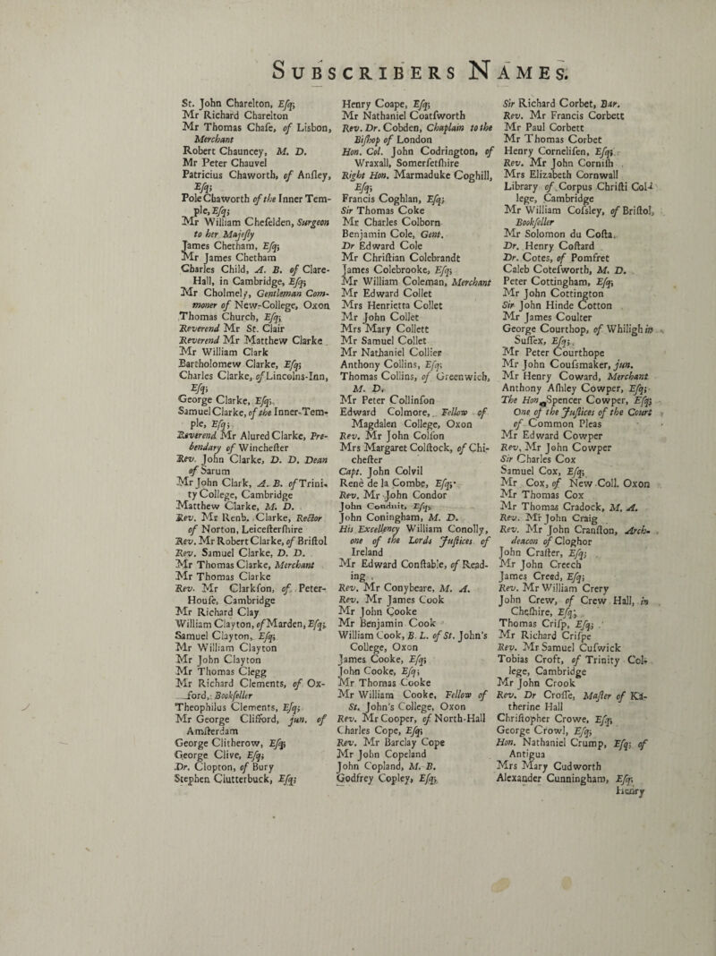 St. John Charelton, Efq; Mr Richard Charelton Mr Thomas Chafe, of Lisbon, Merchant Robert Chauncey, M. D. Mr Peter Chauvel Patricius Chaworth, of Anfley, m Pole Chaworth of the Inner Tem- _ pie, Efq; Mr William Chefelden, Surgeon to her Majefly Tames Chetham, Efq; Mr James Chetham Charles Child, A. B. of Clare- Hall, in Cambridge, Efq; Mr Cholmely, Gentleman Com¬ moner of NewrCollege, Oxon Thomas Church, Efq; Reverend Mr St. Clair Reverend Mr Matthew Cjarke Mr William Clark Bartholomew Clarke, Efq; Charles Clarke, c/’Lincolns-Inn, George Clarke, Efq Samuel Clarke, of the Inner-Tem¬ ple, Efq; Reverend Mr Alured Clarke, Pre¬ bendary of Winchefter Rev. John Clarke, D. D. Dean of Sarum Mr John Clark, A. B. ^/Trini¬ ty College, Cambridge Matthew Clarke, M. D. Rev. Mr Renb. Clarke, Bettor of Norton, Leicefterfhire Sex'. Mr Robert Clarke, of Briftol Rev. Samuel Clarke, D. D. Mr Thomas Clarke, Merchant Mr Thomas Clarke Rev. Mr Glarkfon, of . Peter- Houfe, Cambridge Mr Richard Clay William Clayton, e/Marden, Efq; Samuel Clayton,. Efq-, Mr William Clayton Mr John Clayton Mr Thomas Clegg Mr Richard Clements, of Ox- _ford,- Booh feller Theophilus Clements, Efqi Mr George Clifford, jm. of Amsterdam George Clitherow, Efqi George Clive, Efqi Dr. Clopton, of Bury Stephen Clutterbuck, Efq; Henry Coape, Efq; Mr Nathaniel Coatfworth Rev. Dr. Cobden, Chaplain to the Bifhop of London Hon. Col. John Codrington, of Wraxall, Somerfetfhire Right Hon. Marmaduke Coghill, Efq; Francis Coghlan, Efq; Sir Thomas Coke Mr Charles Colborn Benjamin Cole, Gent. Dr Edward Cole Mr Chriftian Colebrandt James Colebrooke, Efq; Mr William Coleman, Merchant Mr Edward Collet Mrs Henrietta Collet Mr John Collet Mrs Mary Collett Mr Samuel Collet Mr Nathaniel Collier Anthony Collins, Efq; Thomas Collins, 0/ Greenwich, M. Di Mr Peter Collinfon Edward Colmore,. Fellow of Magdalen College, Oxon Rev. Mr John Colfon Mrs Margaret Colftock, of Chi- chefter Capt. John Colvil Rene de la Combe, Efq;* Rev. Mr John Condor John Conduit, Tfo John Coningham, M. D. Hu Excellency William Conolly, one of the Lordi JufHcet of Ireland Mr Edward Conftable, of Read¬ ing , Rev. Mr Conybeare, M. A. Rev. Mr James Cook Mr John Cooke Mr Benjamin Cook William Cook, 2>. L. of St. John’s College, Oxon James Cooke, Efq; John Cooke, Efq; Mr Thomas Cooke Mr William Cooke, Eellow of St, John’s College, Oxon Rev. Mr Cooper, of North-Hall Charles Cope, Efq; Rev. Mr Barclay Cope Mr John Copeland John Copland, M. B. Godfrey Copley, Efqy Sir Richard Corbet, Bar. Rev. Mr Francis Corbett Mr Paul Corbett Mr Thomas Corbet Henry Cornelifen, Efqj Rev. Mr John Cornifh Mrs Elizabeth Cornwall Library of Corpus Chrifti CoN lege, Cambridge Mr William Cofsley, ejfBrifto!, Bookfeller Mr Solomon du Cofta. Dr. Henry Coftard Dr. Cotes, of Pomfret Caleb Cotefwortb, M. D. Peter Cottingham, Efq; Mr John Cottington Sir John Hinde Cotton Mr James Coulter George Courthop, of Whilighw Suflex, Efq Mr Peter Courthope Mr John Coufsmaker, jun. Mr Henry Coward, Merchant Anthony Afhley Cowper, Efq;■ The Hon^Spencer Cowper, Efq; One of the Juflices of the Court of Common Pleas Mr Edward Cowper Rev, Mr John Cowper Sir Charles Cox Samuel Cox, Efq; Mr Cox, of New Coll. Oxon Mr Thomas Cox Mr Thomas Cradock, M. A. Rev. Mr John Craig Rev. Mr John Cranflon, Arch¬ deacon ofCloghor John Crafter, Efq; . Mr John Creech James Creed, Efq; Rev. Mr William Crery John Crew, of Crew Hall, in Chqfhire, Efq\ . Thomas Crifp, Efq; Mr Richard Crifpe Rev. Mr Samuel Cufwick Tobias Croft, of Trinity Col? lege, Cambridge Mr John Crook Rev. Dr CrolTe, Majler of Ka¬ therine Hall Chriftopher Crowe, Efqi George Crow], Efq; Hon. Nathaniel Crump, Efq; of Antigua Mrs Mary Cud worth Alexander Cunningham, Efq-, hairy