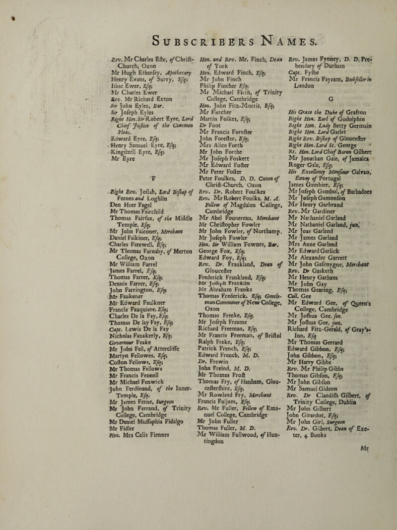 Rev. Mr Charles Efte, o/'Chrift- Church, Oxon Mr Hugh Etherfey, Apothecary Henry Evans, of Surry, Efq-, Ifaac Ewer, Efq-, Mr Charles Ewer Rev, Mr Richard Exton Sir John Eyles, Bur. Sir Jofeph Eyles Right Hon.Sir Robert Eyre, Lord Chief Jufiice of the Common Fleas. Edward Eyre, Efq-, •. Henry Samuel Eyre, Efq; Kingfmill Eyre, Efqj Mr Eyre F Right Revo Jofiah, Lord Bi/hop of Femes and Loghlin Den Heer Fagel Mr Thomas Fairchild Thomas Fairfax, of the Middle Temple, Efq-, Mr John Falconer, Merchant Daniel Falkiner, Efqj Charles Farewell, Efq; Mr Thomas Farnaby, ^Merton College, Oxon Mr William Farrel James Farrel, Efq-, Thomas Farrer, Efq; Dennis Farrer, Efq-, John Farrington, Efqi Mr Faukener Mr Edward Faulkner Francis Fauquiere, Efq; Charles De la Fay,E/j; Thomas De lay Fay, Efq Capt. Lewis De la Fay Nicholas Fazakerly, Efq-, Covernour Feake Mr John Fell, of Attercliffe Martyn Fellowes, Efq, Cofton Fellows, Efq; Mr Thomas Fellows Mr Francis Fennell Mr Michael Fenwick John Ferdinand, of the Inner- Temple, Efq, Mr James Feme, Surgeon Mr John Ferrand, of Trinity College, Cambridge Mr Daniel Muflaphia FidaJgo Mr Fidler Hon. Mrs Celia Fiennes Hon. and Rev. Mr. Finch, Dean of York Hon. Edward Finch, Efq-, Mr John Finch Philip Fincher Efq-, Mr Michael Firth, of Trinity College, Cambridge Hon. John Fitz-Morris, Efqi Mr Fletcher Martin Folkes, Efq; Dr Foot Mr Francis Forefter John Forefter, Efq-, Mrs Alice Forth Mr John Forthe Mr Jofeph Foskett Mr Edward Fofter Mr Peter Fofter Peter Foulkes, D. D. Canon of Chrift-Churcb, Oxon Rev. Dr. Robert Foulkes Rev. Mr Robert Foulks, M. A. Fellow of Magdalen College, Cambridge Mr Abel Founereau, Merchant Mr Chriftopher Fowler Mr John Fowler, o/Northamp. Mr Jofeph Fowler Hon. Sir William Fownes, Bar. George Fox, Efq-, Edward Foy, Efq; Rev. Dr. Frankland, Dean of Gloucefter Frederick Frankland, Efqi Mr Jofeph Franklin Mr Abraham Franks Thomas Frederick, Efq-, Gentle¬ man Commoner of New College, Oxon Thomas Freeke, Efq, Mr Jofeph Freame Richard Freeman, Efq-, Mr Francis Freeman, of Briftol Ralph Freke, Efq-, Patrick French, Efqi Edward French, M. D. Dr. Frewin John Freind, M. D. Mr Thomas Froft Thomas Fry, e/Hanham, Glou- cefterfhire, Efq, Mr Rowland Fry, Merchant Francis Fuljam, Efq-, Rev. Mr Fuller, Fellow of Ema¬ nuel College, Cambridge Mr John Fuller Thomas Fuller, M. D. Mr William Full wood, of Hun¬ tingdon Rev. James Fynney, D. D. Pre- bendary of Durham Capt. Fyihc Mr Francis Fayram, Bookfellerin London G His Grace the Duke of Grafton Right Hon. Earl of Godolphin Right Hon. Lady Betty Germain Right Hon. Lord Garlet Right Rev. Bifhop of Gloucefter Right Hon. Lord St. George a Rt. Hon. Lord Chief Baron Gilbert Mr Jonathan Gale, of Jamaica Roger Gale, Efq-, His Excellency Monfieur Galvao, Envoy of Portugal James Gambier, Efqi Mr Jofeph Gambol, of Barbadoes Mr Jofeph Gamonfon Mr Henry Garbrand Rfi/.Mr Gardiner Mr Nathaniel Garland Mr Nathaniel Garland, jun'. Mr Joas Garland Mr James Garland Mrs Anne Garland Mr Edward Garlick Mr Alexander Garrett Mr John Gafcoygne, Merchant Rev. Dr Gasketh Mr Henry Gatham Mr John Gay Thomas Gearing, Efq-, Coll. Gee Mr Edward Gee, of Queen’s College, Cambridge Mr Tofhua Gee,fen. Mr Jofhua Gee, jun. Richard Fitz-Gerald, of Gray's* Inn, Efq Mr Thomas Gerrard Edward Gibbon, Efqi John Gibbon, Efqi Mr Harry Gibbs Rev. Mr Philip Gibbs Thomas Gibfon, Efq, Mr John Gibfon Mr Samuel Gideon Rev. Dr Clandifh Gilbert, of Trinity College, Dublin Mr John Gilbert John Girardot, Efqi Mr John Girl, Surgeon Rev. Dr. Gilbert, Dean of Exe¬ ter, 4 Books