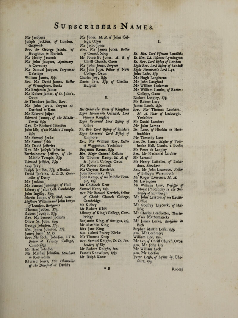 Mr Jacobens Jofeph Jackfon, of London, Goldfmith Rev. Sir George Jacobs, of Houghton iB Norfolk Mr Henry Jacomb Mr John Jacques, Apothecary in Coventry Mr Samuel Jacques, Surgeon at Uxbridge William James, Efqi Rev. Mr David James, Redor of Wroughton, Bucks Mr Benjamin James Mr Robert James, of St. John’s, Ox on Sir Theodore Janlfen, Bart. Mr John Jarvis, Surgeon at Dart ford in Kent Mr Edward Jafper Edward Jauncy, of the Middle- Temple Efqi Rev. Dr Richard Ibbetfon John Idle, of the Middle Temple, m?4 amuel Jeake Mr Samuel Jebb Mr David Jefferies Rev. Mr Jofeph Jefferies Bartholomew Jeffrey, <f the Middle Temple, Efqi Edward Jeffries, Efqi Lady Jekyll Ralph Jenifon, Efqi 2'Books David Jenkins, L. L. D. Chan¬ cellor of Derry Mr Jenkins Mr Samuel Jennings, of Hull Library of Jefus Coll. Cambridge John Ingilby, Efqi Martin Innys, qfBriftol, Gent. MeJJieurs William and John Innys o/London, Bookfellers Thomas Jobber, Efqi Robert Jocelyn, Efqi Rev. Mr Samuel Jocham Oliver St. John, Efq\ George Johnfon, Efqi Hon. James Johnfon, Efqi James Jurin, M. D. Rev. Mr Rob. Johnfon, S.T.B. Fellow of Trinity College, Cambridge Mr Ifaac Johnfon Mr Michael Johnfon. Merchant in Rotterdam Edward Jones, Efqi Chancellor of the Diocefe of St. David’s Mr Jones, M. A. of Jefus Col¬ lege, Oxon Mr Jacob Jones Rev. Mr James Jones, ReSor efCound, Salop Mr Somerfet Jones, A. B. of Chrift-Church, Oxon Mr John Jones, Surgeon Mr John Jope, Fellow of New College, Oxon Charles Joy, Efq\ Daniel Ivie, Efqi of Cheliea Hofpital K His Grace the Duke of Kingfton Right Honourable Gerrard, Lord Vtfcount Kingfale Right Reverend Lord Bifhop of Killale Hr. Rev. Lord Bijhop of Killdare Right Reverend Lord Bifhop of Kill more Rev. Mr William Kay, Rettor °f Wigginton, Yorkfhire Benjamin Keene, Efqi Hon. Major General Kellum Mr Thomas Kemp, M. A• of St. John’s College, Oxon Mr Robert Kendall Mr Clayton Kendrick John Kendrick, Efq; lohn Kemp, of the Middle Tem¬ ple, Efqi Mr Chidiock Kent Samuel Kent, Efqi Rev Mr Samuel Kerrick.Ff/fotti of Chrift Church College, Cambridge. Mr Kidbey Mr Robert Kidd Library of King’s College, Cam¬ bridge Benjamin King, of Antigua, Efq-, Mr Matthias King Mrs Jane King Hon. Colonel Pearcy Kirke Mr Thomas Knap Rev. Samuel Knight, D. D. Pre¬ bendary of Ely Mr Robert Knight, jun. Francis Knowllyes, Efqi Mr Ralph Knox • B L Rt. Hon. Lord Vifcount Lon fdale Rt.Hon. Ld. Vtfcount Lyroingtoa Rt. Rev. Lord Bijhop of London Right Rev. Lord Bijhop of Landatf Right Honourable Lord Lya John Lade, Efq; Mr Hugh Langharne Mr John Langford Mr William Larkman Mr William Lambe, of Exetef* College, Oxon Richard Langley, Efq-, Mr Robert Lacy James Lamb, Efqi Rev. Mr Thomas Lambert, M. A. Vicar of Ledburgh, Yorkfhire Mr Daniel Lambert Mr John Lampe Dr. Lane, of Hitchin in Hert- fordfliire Mr Timothy Lane Rev. Dr. Laney, Majler of Pem¬ broke Hall, Cambr. z Books Mr Peter de Langley Rev. Mr Nathaniel Lardner Mr Larnoul Mr Henry Lafcelles, of Barba- does, Merchant Rev. Mr John Laurence, Redoe of Bifhop’s Waremouth Mr Roger Laurence, M. A. Mr Lavington Mr William Law, Profejfor Of Moral Philofophy in the Hni- verfity of Edinburgh Mr John Lawton,of theExcifc- Office Mr Godfrey Laycock, of Ha¬ lifax Mr Charles Leadbetter, Teacher of the Mathematicks Mr James Leake, Bookfeller in Bath Stephen Martin Leak, Efqi Rev. Mr Lechmerc William Lee, Efq-, Mr Lee, of Chrift Church, Qxo» Rev. Mr John Lee Mr William Leek Rev. Mr Leefon Peter Legh, of Lyme in, Che¬ shire, Efqi Robert