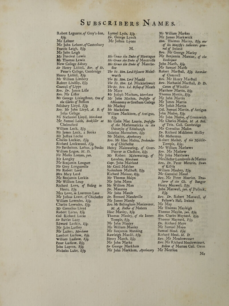 Robert Leguarre, of Gray’s-Inn, m Mr Lehunt Mr John Lehunt,o/Canterbury Francis Leigh, Efq; Mr John Leigh Mr Percival Lewis Mr Thomas Lewis New College Library Sir Henry Liddell, Bar. of St. Peter’s College, Cambridge Henry Liddell, Efq; Mr William Limbery Robert Lindfay, Efq, Countefs of Lippe Rev. Dr. James Lifle Rev. Mr Lifter Mr George Livingftone, One of the Clerks of Seflion Salisbury Lloyd, Efq-, Rev. Mr John Lloyd, A. B. of Jefus College Mr Nathaniel Lloyd, Merchant Mr Samuei Lobb, Bookfeller at Chelmsford William Lock, Efq-, Mr James Lock, z Books Mr Jofhua Locke Charles Lockier, Efq; Richard Lockwood, Efq; Mr Bartholom. Loftus, 9 Books William Logan, M. D. Mr Mofes Loman, jun. Mr Longley Mr Benjamin Longuet Mr Grey Longueville Mr Robert Lord Mrs Mary Lord Mr Benjamin Lorkin Mr William Loup Richard Love, of Baling in Hants, Efq; Mrs Love, in Laurenee-Lane Mr Jofhua Lover, 0/Chichefter William Lowndes, Efq; Charles Lowndes, Efq; Mr Cornelius Lloyd Robert Lucas, Efq; Coll. Richard Lucas Sir Bart let Lucy Edward Luckin, Efq; Mr John Ludbey Mr Luders, Merchant Lambert Ludlow, Efq; William Ludlow, Efq; Peter Ludlow, Efq; John Lupton, Efq; Nicholas Luke, Efq; Lyonel Lyde, Efq; Dr. George Lynch Mr Jofhua Lyons M. His Grace the Duke of Montague His Grace the Duke of Montrofte His Grace the Duke of Manche- fter The Rt. Hon. Lord Vifcount Molef- worth The Rt. Hon. Lord Manfel The Rt. Hon. Ld. Micklethwait TheRt. Rev. Ld. Bif 'sop of Meath Mr Mace Mr Jofeph Macham, Merchant Mr John Machin, Profeffor of Aftronomy in Grcfham College Mr Mackay Mr Mackelcan William Mackinen, of Antigua, Efq; . , Mr Colin Mac Laurin, Profejfor of the Mathematicks in the XJmverfty of Edinburgh Galatius Macmahon, Efq; Mr Madox, Apothecary Rev. Mr Ifaac Madox, Prebenda¬ ry of Chichefter Henry Mainwaring, of Over- Peover in Chefhire, Efq; Mr Robert Mainwaring, of London, Merchant Capt. John Maitland Mr Cecil Malcher Sydenham Mallhuft, Efq; Richard Malone, Efq; Mr Thomas Malyn Mr John Mann Mr William Man Dr. Manaton Mr ]ohn Mande Dr. Bernard Mandeville Mr James Mandy Rev. Mr Bellingham Manleveror, M. A. Reftor of Mahera Ifaac Manley, Efq; Thomas Manley, of the Inner- Temple, Efq; Mr John Manley Mr William Manley Mr Benjamin Manning Rawleigb Manfel, Efqy Henry March, Efq; Mr John Marke Sir George Markham Mr John Markham, Apothecary Mr William Markes Mr James Markwick Hon. Thomas Marley, Efq; one of his Majefly’s Soiliest or s gene¬ ral of Ireland Rev. Mr George Marley Mr Benjamin Marriot, of the Exchequer John Marfh, Efq; Mr Samuel Marfh Robert Mar (hall, Efq; Recorder of Cion mell Rev. Mr Henry Marfhall Rev. Nathaniel Marfhall, D. D. Canon ofYfindfor Matthew Martin, Efq; Thomas Martin, Efq; Mr John Martin Mr James Martin Mr Jofiah Martin Coll. Samuel Martin, of Antigua John Mafon, Efq; Mr John Mafon, of Greenwich Mr Charles Mafon, M. A. EeltT of Trin. Coll. Cambridge Mr Cornelius Mafon Dr. Richard Middleton MafTey Mr Mafterman Robert Mather, of the Middle- Temple, Efq; Mr William Mathews Rev. Mr Mathew Mr John Matthews Mrs Hefter Lumbrofo deMattos Rev. Dr. Peter Maturin, Dean of Kill-la William Maubry, Efq; Mr Gamaliel Maud Rev. Mr Peter Maurice, Tfea- furer of the Ch. of Bangor Henry Maxwell, Efq; John Maxwell, fun. of Pollock, Efq; Rev. Dr. Robert Maxwell, of Fellow’s Hall, Ireland Mr May Mr Thomas Mayleigb Thomas Maylin, jun. Efq; Hon. Charles Maynard, Efqy Thomas Maynard, Efq; Dr. Richard Mayo Mr Samuel Mayo Samuel Mead, Efq; Richard Mead, M. D Rev. Mr Meadowcourt Rev. Mr Richard Meadowcourf, Fellow of Merton Coll. Oxon Mr Mcarfon