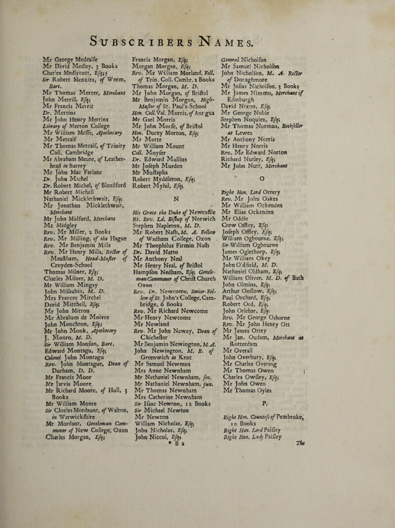 Mr George Medcalfe Mr David Medley, 3 Books Charles Medlycott, Efqi* Sir Robert Menzies, of Weem, Bart. Mr Thomas Mercer, Merchant John Merrill, Efqi Mr Francis Merrit Dr. Mertins Mr John Henry Mertins Library of Merton College Mr William Meflc, apothecary Mr Metcalf Mr Thomas Metcalf, of Trinity Coll. Cambridge Mr Abraham Meure, of Leather- head in Surrey Mr John Mac Farlane Dr. John Michel Dr. Robert Michel, of Bland ford Mr Robert Michell Nathaniel Micklethwait, Efq; Mr Jonathan Micklethwait, Merchant Mr John Midford, Merchant Mr. Midgley Rex/. Mr Miller, 2 Books Rev. Mr Milling, of the Hague Rev. Mr Benjamin Mills Rev. Mr Henry Mills, Rcflor of Meaftham, Head-Mafler of Croyden-School Thomas Milner, Efq; Charles Milner, M. D. Mr William Mingay John Mifaubin, M. D. Mrs Frances Mitchel David Mitchell, Efqi Mr John Mitton Mr Abraham de Moivre John Monchton, Efq-, Mr John Monk, apothecary J. Monro, M. D. Sir William Monfon, Bart. Edward Montagu, Efq-, Colonel John Montagu Rev. John Montague, Dean of Durham, D. D. Mr Francis Moor Mr Jarvis Moore Mr Richard Moore, of Hull, 3 Books Mr William Moore Sir Charles Mordaunt, of Walton, in Warwickfhire Mr Mordant, Gentleman Com¬ moner of New College, Oxon Charles Morgan, Efqi Francis Morgan, Efq; Morgan Morgan, Efq; Rev. Mr William Morland, Fell. of Trin. Coll. Cambr. 1 Books Thomas Morgan, M. D. Mr John Morgan, of Briftol Mr Benjamin Morgan, High- Mafter of St. Paul’s-School Hon. Ce//.Val. Morris, o/'Ant gua Mr Gael Morris Mr John Morfe, e/'Briftol Hon. Ducey Morton, Efqi Mr Motte Mr William Mount Coll. Moyfer Dr. Edward Mullins Mr Jofeph Murden Mr Muftapha Robert Myddleton, Efq Robert Myhil, Efqi N His Grace the Duke of Newcaftle Rt. Rev. Ld. BiJJoop of Norwich Stephen Napleton, M. D. Mr Robert Nafh.M. A. Fellow of Wadham College, Oxon Mr Theophilus Firmin Nafn Dr. David Natto Mr Anthony Neal Mr Henry Neal, of Briftol Hampfon Nedham, Efq-, Gentle¬ man Commoner of Chrift Church Oxon Rev. Dr. Newcome, Senior-Fel¬ low of St. John's College, Cam¬ bridge, 6 Books Rev. Mr Richard Newcome Mr Henry Newcome Mr Newland Rev. Mr John Newey, Dean of Chichefter Mr Benjamin Newington, M.A. John Newington, M. B. of Greenwich in Kent Mr Samuel Newman Mrs Anne Newnham Mr Nathaniel Newnham, fen. Mr Nathaniel Newnham, jun. Mr Thomas Newnham Mrs Catherine Newnham Sir Ifaac Newton, 12 Books Sir Michael Newton Mr Newton William Nicholas, Efqi John Nicholas, Efqi John Niccol, Efqi * B 2 General Nicholfon Mr Samuel Nicholfon John Nicholfon, M. A. Rettor of Dor.aghmore Mr Jofias Nicholfon, 3 Books Mr James Nimmo, Merchant of Edinburgh David Nixon, Efq-, Mr George Noble Stephen Noquiez, Efq-, Mr Thomas Norman, Book feller at Lewes Mr Anthony Norris Mr Henry Norris Rev. Mr Edward Norton Richard Nutley, Efq; Mr John Nutt, Merchant O Right Hon. Lord Orrery Rev. Mr John Oakes Mr William Ockenden Mr Elias Ockenden Mr Oddie Crew Offley, Efq-, Jofeph Offley, Efqi Wilbam Ogbourne, Efq-, Sir William Ogbourne James Oglethorp, Efq; Mr William Okey John Od field, M. D. Nathaniel Oldham, Efqi William Oliver, M. D. of Bath John Olmins, Efqi Arthur Onflow, Efqi Paul Orchard, Efqi Robert Ord, Efqi John Orlebar, Efq-, Rev. Mr George Osborne Rev. Mr John Henry Ott Mr James Ottey Mr Jan. Oudam, Merchant at Rotterdam Mr Overall John Overbury, Efq-, Mr Charles Overing Mr Thomas Owen j Charles Owfley, Efq; Mr John Owen Mr Thomas Oyles P. Right Hon. Comtef of Pembroke* 10 Books Right Hon. Lord Paifley Right Hon. Lady Paifley The