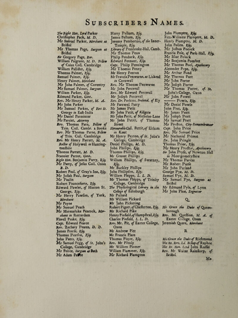 The Right Hon. Lord Parker Chriftopher Pack, M. D. Mr Samuel Parker, Merchant at Briftol Mr Thomas Page, Surgeon at Briftol Sir Gregory Page, Bar. William Palgrave, M. D. Fellow of Caius Coll. Cambridge William Pallifter, Efq;, Thomas Palmer, Efq-, Samuel Palmer, Efqi Henry Palmer, Merchant Mr John Palmer, of Coventry Mr Samuel Palmer, Surgeon William Parker, Efq-, Edmund Parker, Gent. Rev. Mr Henry Parker, M. A. Mr John Parker Mr Samuel Parkes, of Fort St. George in Eaft-India Mr Daniel Parminter MrParolet, Attorney Rev. Thomas Pam, Fellow of Trin. Coll. Cambr. i Books Rev. Mr Thomas Parne, Fellow of Trin. Coll. Cambridge Rev. Mr Henry Parratr, M. A. Reftor of Holywell in Hunting- tonfhire Thomas Parratt, M■ D. Stannier Parrot, Gent. Right Hon. Benjamin Parry, Efq-, Mr Parry, of Jefus Coll. Oxon B. D. Robert Paul, of Gray’s-Inn, Efqs Mr Joliah Paul, Surgeon Mr Paulin Robert Paunceforte, Efq-, Edward Pawlet, of Hinton St. George, Efq-, Mr Henry Pawfon, of York, Merchant Mr Payne Mr Samuel Peach Mr Marmaduke Peacock, Mer¬ chant in Rotterdam Flavell Peake, Efq-, Cap. Edward Pearce Rev. Zachary Pearce, D. D. James Pearfe, Efqi Thomas Pearfon, Efqi John Peers, Efq-, Mr Samuel Pegg, of St. John’s College, Cambridge Mr Peirce, Surgeon at Bath Mr Adam Peifce Harry Pelham, Efqi James Pelham, Efq-, Jeremy Pemberton, of the Inner- Temple, Efq-, Library of Pembroke-Hall, Camb. Mr Thomas Penn Philip Pendock, Efq-, Edward Pennant, Efqi Cap. Philip Pennington Mr Thomas Penny Mr Henry Penton Mr FrancisPenwarne.a/ Liskead in Cornwall Rev, Mr Thomas Penwarae Mr John Percevall Rev. Mr Edward Percevall Mr Jofeph Percevall Rev. Dr. Perkins, Prebend, of Ely Mr Farewell Perry Mr James Petit Mr John Petit, of Aldgate Mr John Petit, of Nicholas- Lane Mr John Petitt, of Thames- Streec Honourable Coll. Pettit, of Eltham in Kent Mr Henry Peyton, of St. John’s College, Cambridge Daniel Phillips, M. D. John Phillips, Efq; Thomas Phillips, Efqi Mr Gravet Phillips William Phillips, of Swanzey, Efqi Mr Buckley Phillips John Phillipfon, Efq-, William Phipps, L. L. D. Mr Thomas Phipps, of Trinity College, Cambridge The Phyfiological Library in the College of Edinburgh Mr Pichard Mr William Pickard Mr John Pickering Robert Pigott.e/Chcfterton, Efq;, Mr Richard Pike Henry Pinfield,e/Hampftead,E/^; Charles Pinfold, L. L. D. Rev. Mr. Pit, of Exeter College, Oxon Mr Andrew Pitt Mr Francis Place Thomas Player, Efq-, Rev. Mr Plimly Mr William Plorner William Plummer, Efq\ Mr Richard Plumpton John Plumptre, Efqi Fitz-Williams Plumptre, M, D* Henry Plumptre, M. D. iohn Pollen. Efqi Ir Jofhua Pocock Francis Pole, of Park-Hall, Efu. Mr Ifaac Polock Mr Benjamin Pomfret Mr Thomas Pool, Apothecary Alexander Pope, Efqi Mr Arthur Pond Mr Thomas Port Mr John Porter Mr Jofeph Porter Mr Thomas Potter, of St. John’s College, Oxon Mr John Powel -Powis, Efqi Mr Daniel Powle John Prat, Efqi Mr James Pratt Mr Jofeph Pratt Mr Samuel Pratt Mr Prefton, Ciiy-Rtmembranw Cap. John Price Rev. Mr Samuel Price Mr Nathaniel Primat Dr. John Pringle Thomas Prior, Efq-, Mr Henry Proftor, Apothecary Sir John Pryle, of Newton Hail in Momgomeryfhire Mr Thomas Purcas Mr Robert Purfe Mr John Putland George Pyc, M. D. Samuel Pye, M. D. Mr Samuel Pye, Surgeon at. Briftol Mr Edmund Pyle, of Lynn Mr John Pine, Engraver CL Hh Grace the Duke of Queen- borough Rev. Mr. Queftion, M. A. of Exeter College, Oxon Jeremiah Quare, Merchant R ' His Grace the Duke of Richmond The Rt. Rev. Ld Btfhopof Raphoe The Rt. Hon. Lord John Ruflel Rev. Mr Walter Rainftorp, of Briftol M»