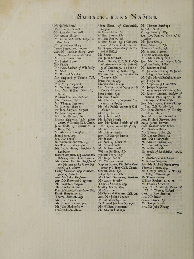 Mr 'Jofeph Sewel .Mr Thomas Sewell •.Mr Lancelot Shadwell Mr Arthur Shallet Mr Edmund Shallet, Cor.ful at Barcelona Mr Archdeacon Sharp James Sharp, jun. Surgeon diev. Mr Thomas Sharp, Arch- Deacon of Northumberland Mr John Shaw, jun. Mr Jofeph Shaw Mr Sheafe Mr Edw. Sheldon,of Winftonly Mr Shell Mr Richard Shephard Mr Shepherd of Trinity Coll. Oxon Mrs Mary Shepherd Mr William Sheppard Rev. Mr William Sherlock, M. A. VVilliam Sherrard, L. L- D. John Sherwin, Efq; Mr Thomas Sherwood iVIr Thomas Shewell Mr John Shipton, Surgeon Mr John Shipton, fen. Mr John Shipton, jun. Francis Shipwith, Efq; Fellow Comm, of Trinity Coll. Camb. John Shifh, of Greenwich in Kent, Efq; Mr Abraham Shreighly John Shore, Efcj; Rev. Mr Shove Bartholomew Shower, Efq; Mr Thomas Sibley, jun. Mr Jacob Silver, Bookfeller in Sandwich Robert Simpfon, Efq; Beadle and Fellow of Caius Coll. Cambr. Mr Robert Simpfon Frofeffor of the MathematJcks in the Um- verfity of Glafcow Henry Singleton, Efq; Prime Ser¬ jeant of Ireland Rev. Mr John Singleton Rev. Mr Rowland Singleton Mr Singleton, Surgeon Mr Jonathan Siflbn Francis Sitwell,o/Renifhaw, Efq; Ralph Skerret, D. D. Thomas Skinner, Efq; Mr John Skinner Mr Samuel Skinner, jun. Mr John Skrimpfhaw Frederic,Slarc, M. J>. Adam Slater, of CheHerfield, Surgeon Sir Hans Sioane, Bar. William Sioane, Efq-, William Sloper, Efq; William Sloper, Efq, Fellow Com¬ moner c/Trin. Coll. Cambr. Dr. Sloper, Chancellor of the Dio- cefe of Briftol Mr Smart Mr John Smibart Robert Smith, L.I..D. Frofeffor of Aftronomy in the Univerfi- ty of Cambridge, Books Robert Smith, of Briftol, Efq; William Smith, of the Middle- Temple, Efq; James Smith, Efq; Morgan Smith, Efq; Rev. Mr Smith, of Stone in the County of Bucks John Smith, Efq; Mr John Smith Mr John Smith, Surgeonin Co¬ ventry, i Books Mr John Smith, Surgeon in Chi- chefter Mr Allyn Smith Mr Jofhua Smith Mr Jofeph Smith Rev. Mr Elifha Smith, of Tid St. Gyles’s, in the Ifle of Ely Mr Ward Smith Mr Skinner Smith Rev. Mr George Smyth Mr Snablin Dr. Snell, of Norwich Mr Samuel Snell Mr William Snell William Snelling, Efq; William Sneyd, Efq; Mr Ralph Snow Mr Thomas Snow Stephen Soame, Efq; Fellow Com¬ moner of Sidney Coll. Cambr. Cockin Sole, Efq, Jofeph Somers, Efq; Mr Edwin Sommers, Merchant Mr Adam Soresby Thomas Southby, Efq; Sontley South, Efq; Mr Sparrow Mr Speke,Wadham Coll. Ox. Rev. Mr Jofeph Spence Mr Abraham Spooner Sir Conrad Joachim Springel Mr William Stammers Mr Charles Stanhope Mr Thomas Stanhope Sir John Stanley George Stanley, Efq; Rev. Dr. Stanley, Dean of St. Afaph Mr John Stanly Eaton Stannard, Efq; Thomas Stanfal, Efq; Mr Samuel Stanton Temple Stanyan, Efq; Mrs Mary Stanyfort'h Rev. MrThomasStarges, Retlor of Haddock, Eflex Mr Benjamin Steel Mr John Stcbbing, of St- John’s College, Cambridge Mr John Martis Scebelin, Merch. Dr. Steigerthal Mr Stephens, o/Gloucefter Mr Jofeph Stephens ' Sir James Steuarto/Gutters, Bar. Mr Robert Steuart, Frofeffor of Natural Philofophy, in the Univerfty of Edinburgh Rev. Mr Stevens, Fellow o/Corp. Chr. Coll. Cambridge Mr John Stevens, of Trinity College, Oxon Rev. Mr Bennet Stevenfon Hon. Richard Stewart, Efq; Major James Stewart Cap. Bartholomew Stibbs Mr Denham Stiles Mr Thomas Stiles, fen. Mr Thomas Stiles, jun. Rev. Mr Stillingfleet Mr Edward Stillingfleet Mr John Stillingfleet Mr William Stith Mr Stock, of Rochdall in Lanca- fhire Mr Stofton, Watch-Maker Mr Robert Stogdon Rev. Mr Richard Stonehewer Thomas Stoner, Efq; Mr George Story, of Trinity College, Cambridge Mr Thomas Story William Strahan, L. L. D. Mr Thomas Stratfield Rev. Dr. Stratford, Canon of Chrift Church, Oxford Capt. William Stratton Rev. Mr Streat Samuel Strode, Efq; Mr George Strode Rev. Mr John Strong Hon.