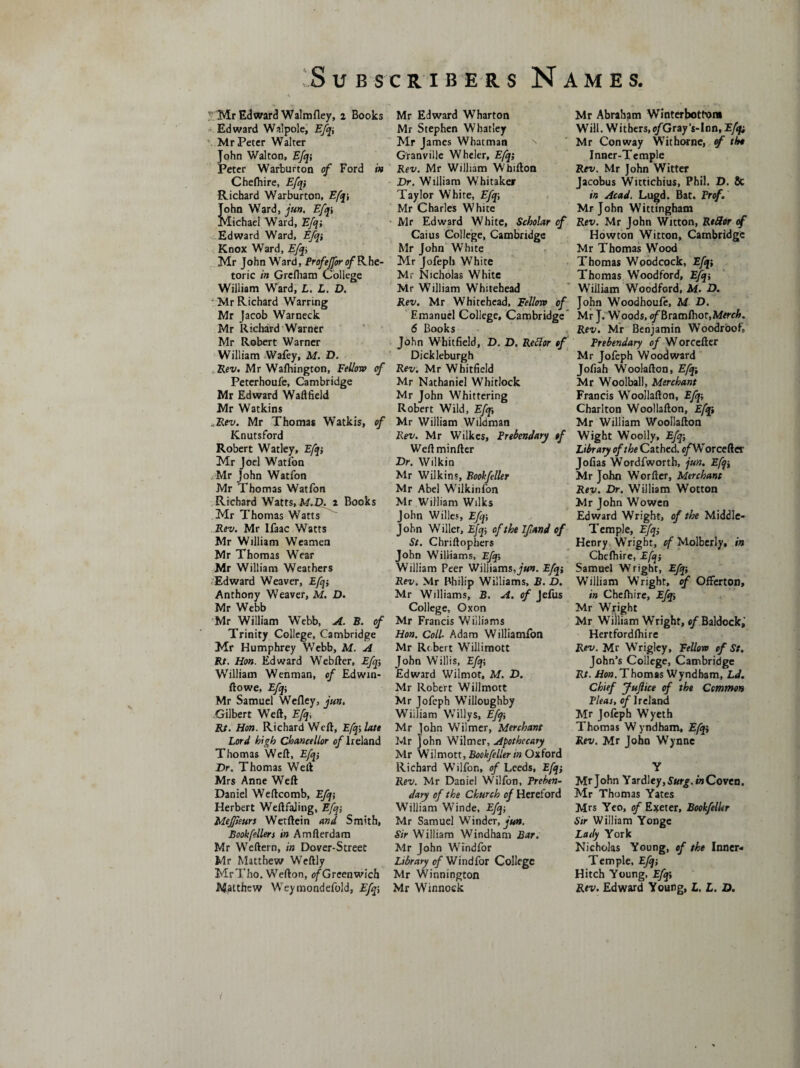 '■ Mr Edward Walmfley, i Books Edward Walpole, Efq\ Mr Peter Walter John Walton, Efq; Peter Warburton of Ford in Chefhire, Efq} Richard Warburton, Efq; John Ward, jun, Efq\ Michael Ward, Efq; Edward Ward, Efq} Knox Ward, Efq; Mr John Ward, Prof'effor of Rhe¬ toric in Grcfham College William Ward, L. L. D. ■ Mr Richard Warring Mr Jacob Warneck Mr Richard Warner Mr Robert Warner William Wafey, M. D. Rev. Mr Wafhington, Fellow of Peterhoufe, Cambridge Mr Edward Waftfield Mr Watkins ..Rev. Mr Thomas Watkis, of Knutsford Robert Watley, Efq} Mr Joel Watfon Mr John Watfon Mr Thomas Watfon Richard Watts, M.D. i Books Mr Thomas Watts Rev. Mr Ifaac Watts Mr William Weamen Mr Thomas Wear Mr William Weathers Edward Weaver, Efq-, Anthony Weaver, M. D. Mr Webb Mr William Webb, A. B. of Trinity College, Cambridge Mr Humphrey Webb, M. A Rt. Hon. Edward Webfter, Efq-, William Wenman, of Edwin- ftowe, Efq-, Mr Samuel Wefley, jun. Gilbert Weft, Efq, Rt. Hon. Richard Weft, Efq-, late Lord high Chancellor of Ireland Thomas Weft, Efq} Dr. Thomas Weft Mrs Anne Weft Daniel Weftcomb, Efq-, Herbert WeftfaJing, Efq-, Meffieurs Wexftein and Smith, Bookfellers in Amfterdam Mr Weftern, in Dover-Street Mr Matthew Weftly MrTho. Wefton, o/Greenwich Matthew Weymondefold, Ef%, Mr Edward Wharton Mr Stephen Whatley Mr James Whatman Granville Wheler, Efq} Rev. Mr William Whifton Dr. William Whitaker Taylor White, Efq-, Mr Charles White Mr Edward White, Scholar of Caius College, Cambridge Mr John White Mr Jofeph White Mr Nicholas White Mr William Whitehead Rev. Mr Whitehead, Fellow of Emanuel College, Cambridge 6 Books John Whitfield, D. D. Refior of Dickleburgh Rev. Mr Whitfield Mr Nathaniel Whitlock Mr John Whittering Robert Wild, Efq} Mr William Wildman Rev. Mr Wilkes, Prebendary of Weftminfter Dr. Wilkin Mr Wilkins, Book feller Mr Abel Wilkinfon Mr William Wilks John Willes, Efq-, John Wilier, Efq} of the Jfand of St. Chriftophers John Williams, Efq-, William Peer Williams, jun. Efq-, Rev. Mr Philip Williams, B. D. Mr Williams, B. A. of Jefus College, Oxon Mr Francis Williams Hon. Coll■ Adam Williamfon Mr Robert Willimott John Willis, Efq-, Edward Wilmor, M. D. Mr Robert Willmott Mr Jofeph Willoughby William Willys, Efq-, Mr John Wilmer, Merchant Mr John Wilmer, Apothecary Mr Wilmott, Bookfeller in Oxford Richard Wilfon, of Leeds, Efq-, Rev. Mr Daniel Wilfon, Preben¬ dary of the Church of Hereford William Winde, Efq-, Mr Samuel Winder, jun. Sir William Windham Bar. Mr John Windfor Library of Windfor College Mr Winnington Mr Winnock Mr Abraham Winterbott’om Will. Withers, e/Gray's-Inn, Efq; Mr Conway Withorne, of tin Inner-Temple Rev. Mr John Witter Jacobus Wittichius, Phil. D. Sc in Acad. Lugd. Bat. Prof. Mr John Wittingham Rev. Mr John Witton, RtHor of Howton Witton, Cambridge Mr Thomas Wood Thomas Woodcock, Efq; Thomas Woodford, Efq-, Wiiliam Woodford, M. D. John Woodhoufe, M D. Mr J. Woods, t/'Bramfhor,Mere£. Rev. Mr Benjamin Woodroof, Prebendary of W orcefter Mr Jofeph Woodward Jofiah Woolafton, Efq-, Mr Woolball, Merchant Francis Woollafton, Efq-, Charlton Woollafton, Efqi Mr William Woollafton Wight Woolly, Efq-, Library of the Cathed. e/Worcefter Jofias Wordfworth, jun. E[q-> Mr John Worfter, Merchant Rev. Dr. William Wotton Mr John Wowen Edward Wright, of the Middle- Temple, Efq} Henry Wright, of Molberly, in Chefhire, Efq} Samuel Wright, Efq; William Wright, of Offerton, in Chefhire, Efq} Mr Wright Mr William Wright, «/Baldockj Hertfordfhire Rev. Mr Wrigley, Fellovo of St. John’s College, Cambridge Rt. Hon. Thomas Wyndham, Ld. Chief Jujlice of the Common Pleas, of Ireland Mr Jofeph Wyeth Thomas Wyndham, Efq} Rev. Mr John Wynne Y Mr John Yardley,S«r£. in Coven. Mr Thomas Yates Mrs Yeo, of Exeter, Bookfeller Sir Wiiliam Yonge Lady York Nicholas Young, of the Inner- Temple, Efq} Hitch Young, Efq} Rev. Edward Young, L. L. D.