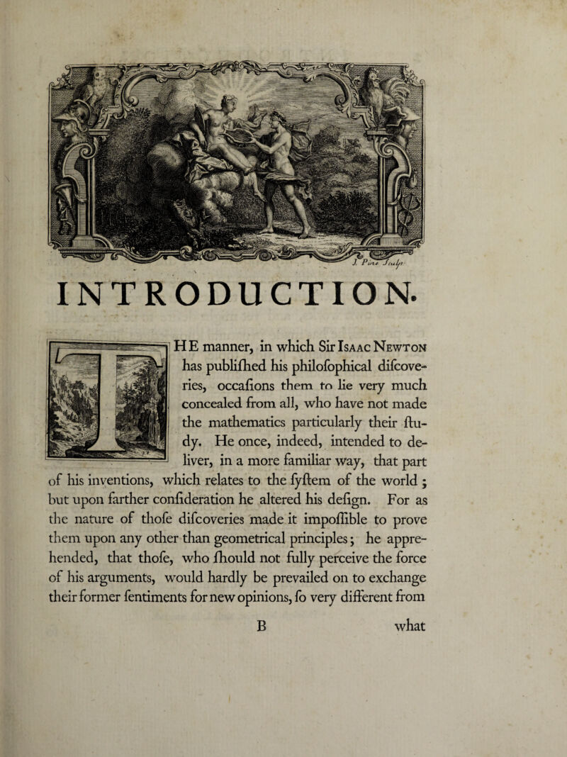 INTRODUCTION. HE manner, in which Sir Isaac Newton has publifhed his philofophical difcove- ries, occafions them to lie very much concealed from all, who have not made the mathematics particularly their ftu- dy. He once, indeed, intended to de¬ liver, in a more familiar way, that part of his inventions, which relates to the fyftem of the world ; but upon farther confederation he altered his defign. For as the nature of thofe difcoveries made it impoffible to prove them upon any other than geometrical principles; he appre¬ hended, that thofe, who Ihould not fully perceive the force of his arguments, would hardly be prevailed on to exchange their former fentiments for new opinions, fo very different from what B