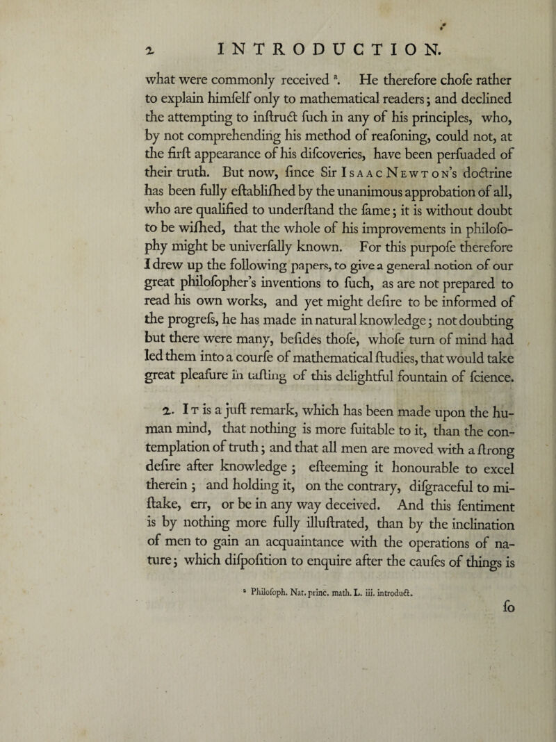 ♦ a INTRODUCTION. what were commonly received a. He therefore chofe rather to explain himfelf only to mathematical readers; and declined the attempting to inftrudt fuch in any of his principles, who, by not comprehending his method of reafoning, could not, at the firft appearance of his difcoveries, have been perfuaded of their truth. But now, fince Sir I s a a c N e w t o n’s dodrine has been fully eftablifhed by the unanimous approbation of all, who are qualified to underftand the lame; it is without doubt to be wifhed, that the whole of his improvements in philofo- phy might be univerlally known. For this purpofe therefore I drew Up the following papers, to give a general notion of our great philolbpher’s inventions to fuch, as are not prepared to read his own works, and yet might defire to be informed of the progrels, he has made in natural knowledge; not doubting but there were many, befides thofe, whofe turn of mind had led them into a courle of mathematical ftudies, that would take great pleafure in tufting of this delightful fountain of fcience. a. I t is a jufi remark, which has been made upon the hu¬ man mind, that nothing is more fuitable to it, than the con¬ templation of truth; and that all men are moved with a firong defire after knowledge ; efteeming it honourable to excel therein ; and holding it, on the contrary, difgraceful to mi- ftake, err, or be in any way deceived. And this fentiment is by nothing more fully illuftrated, than by the inclination of men to gain an acquaintance with the operations of na¬ ture \ which dilpofition to enquire after the caufes of things is a Philofoph. Nat. princ. math. L. iii. introduft. fo