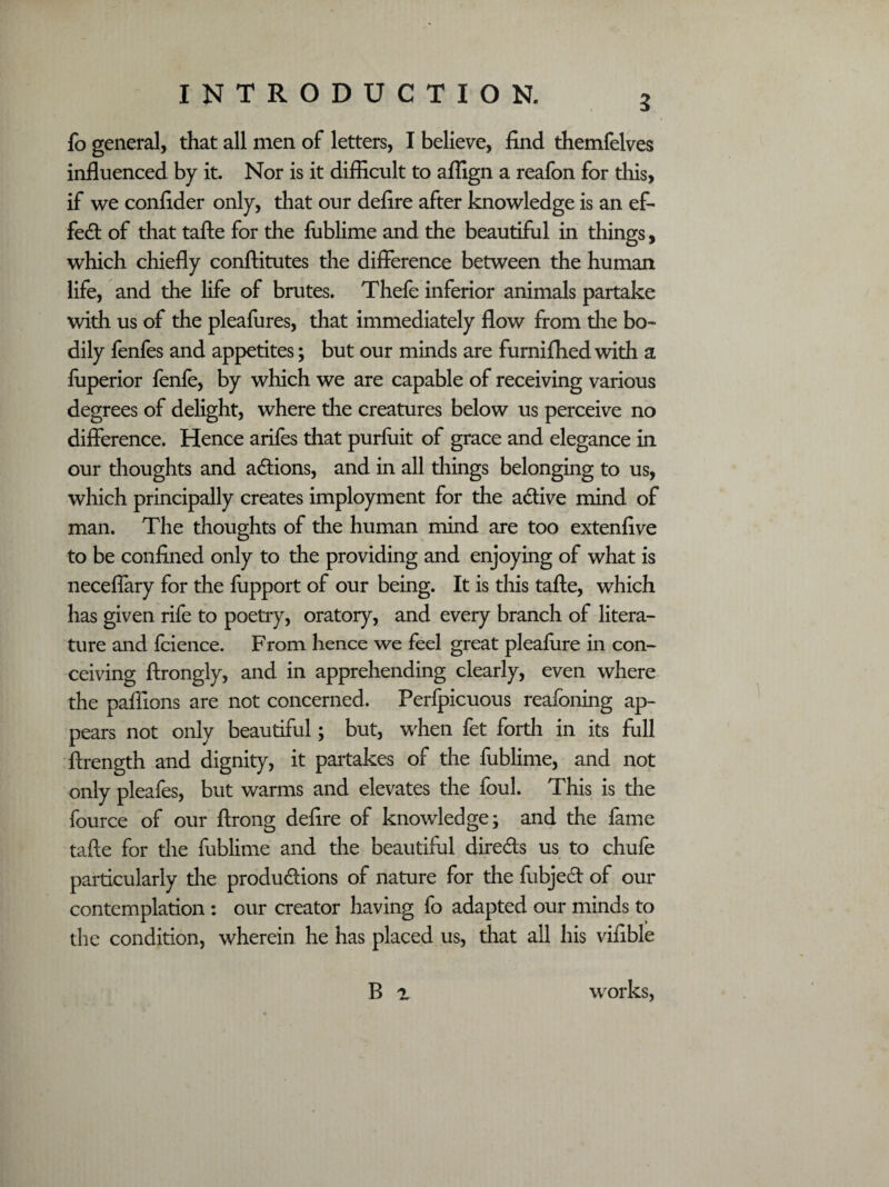 3 fo general, that all men of letters, I believe, find themfelves influenced by it. Nor is it difficult to affign a reafon for this, if we confider only, that our defire after knowledge is an ef¬ fect of that tafte for the fublime and the beautiful in things, which chiefly conftitutes the difference between the human life, and the life of brutes. Thefe inferior animals partake with us of the pleafures, that immediately flow from die bo¬ dily fenfes and appetites; but our minds are furnifhed with a fuperior fenfe, by which we are capable of receiving various degrees of delight, where the creatures below us perceive no difference. Hence arifes that purfuit of grace and elegance in our thoughts and actions, and in all things belonging to us, which principally creates imployment for the active mind of man. The thoughts of the human mind are too extenfive to be confined only to the providing and enjoying of what is neceflary for the fupport of our being. It is this tafte, which has given rife to poetry, oratory, and every branch of litera¬ ture and fcience. From hence we feel great pleafure in con¬ ceiving ftrongly, and in apprehending clearly, even where the paffions are not concerned. Perfpicuous reafoning ap¬ pears not only beautiful; but, when fet forth in its full ftrength and dignity, it partakes of the fublime, and not only pleafes, but warms and elevates the foul. This is the fource of our ftrong defire of knowledge; and the fame tafte for the fublime and the beautiful directs us to chufe particularly the productions of nature for the fubject of our contemplation : our creator having fo adapted our minds to the condition, wherein he has placed us, that all his vifible