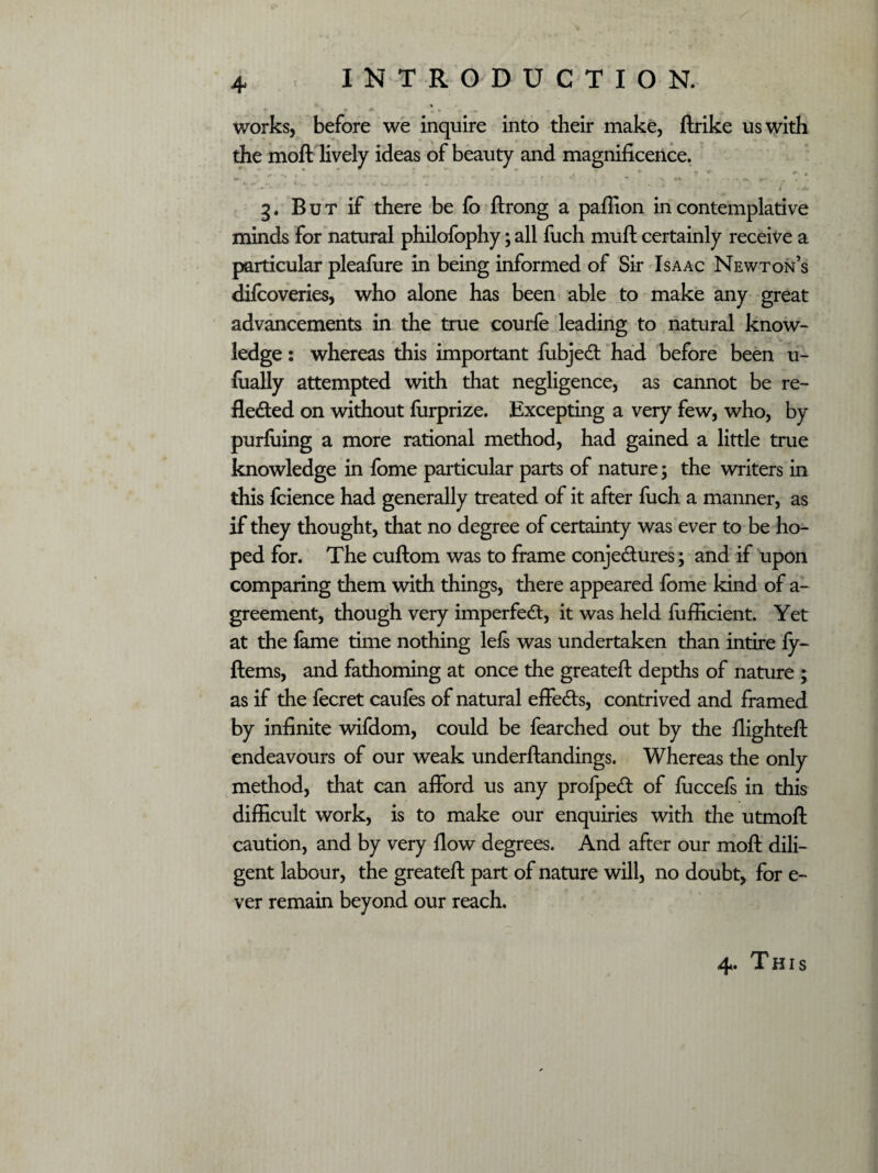 works, before we inquire into their make, ftrike us with the moil lively ideas of beauty and magnificence. ^ * * *. • ^ * '*'* ' * r { * 4 / . A 3. But if there be fo ftrong a paffion in contemplative minds for natural philofophy; all fuch muft certainly receive a particular pleafure in being informed of Sir Isaac Newton’s difcoveries, who alone has been able to make any great advancements in the true courfe leading to natural know¬ ledge : whereas this important fubjeCt had before been u- fually attempted with that negligence, as cannot be re¬ flected on without furprize. Excepting a very few, who, by purfuing a more rational method, had gained a little true knowledge in fome particular parts of nature; the writers in this fcience had generally treated of it after fuch a manner, as if they thought, that no degree of certainty was ever to be ho¬ ped for. The cuftom was to frame conjectures; and if upon comparing them with things, there appeared fome kind of a- greement, though very imperfect, it was held fufficient. Yet at the fame time nothing lefi was undertaken than intire fy- ftems, and fathoming at once the greateft depths of nature ; as if the fecret caufes of natural effects, contrived and framed by infinite wifdom, could be fearched out by the flighted: endeavours of our weak underftandings. Whereas the only method, that can afford us any profpeCt of fuccefs in this difficult work, is to make our enquiries with the utmoll: caution, and by very flow degrees. And after our moll dili¬ gent labour, the greateft part of nature will, no doubt, for e- ver remain beyond our reach. 4. This