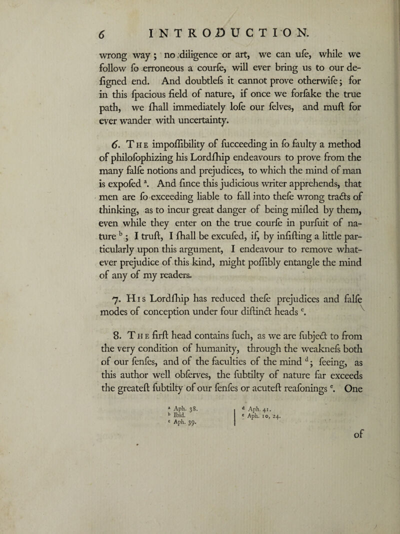 wrong way ; no .diligence or art, we can life, while we follow fo erroneous a courfe, will ever bring us to our de- figned end. And doubtlefs it cannot prove otherwife; for in this fpacious field of nature, if once we forfake the true path, we fhall immediately lofe our felves, and muft for ever wander with uncertainty. 6. The impoflibility of fucceeding in fo faulty a method of philofophizing his Lordfhip endeavours to prove from the many falle notions and prejudices, to which the mind of man is expofeda. And fince this judicious writer apprehends, that men are fo exceeding liable to fall into thefe wrong tracts of thinking, as to incur great danger of being milled by them, even while they enter on the true courfe in purfuit of na¬ ture b , I truft, I fhall be excufed, if, by infilling a little par¬ ticularly upon this argument, I endeavour to remove what¬ ever prejudice of this kind, might poflibly entangle the mind of any of my readers. 7. His Lordfhip has reduced thefe prejudices and falfe modes of conception under four diftind headsc. 8. The firft head contains fuch, as we are lubjed to from the very condition of humanity, through the weaknefs both of our fenfes, and of the faculties of the mind d; feeing, as this author well obferves, the fubtilty of nature far exceeds the greateft fubtilty of our fenfes or acuteft reafoningsc. One a Aph. 38. d Aph. 41. b Ibid. c Aph. j 0> 24. c Aph. 39. of J