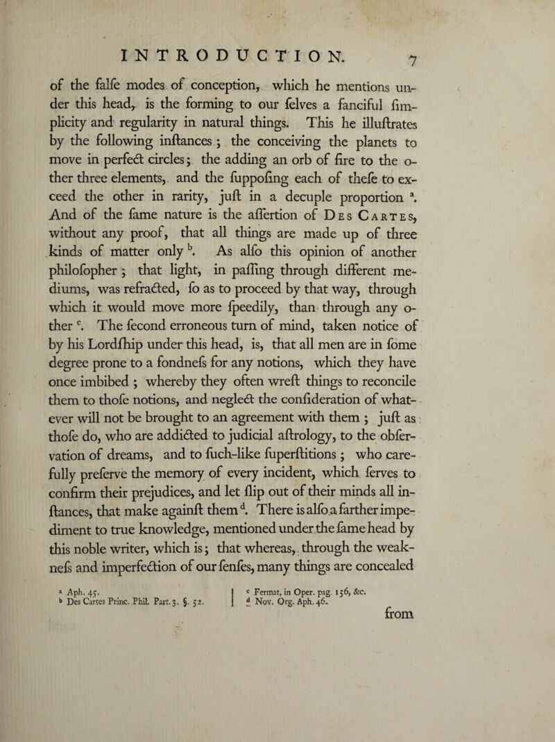 of the falfe modes of conception, which he mentions un¬ der this head, is the forming to our felves a fanciful fim- plicity and regularity in natural things. This he illuftrates by the following inftances; the conceiving the planets to move in perfed: circles ; the adding an orb of fire to the o- ther three elements, and the fuppofing each of thefe to ex¬ ceed the other in rarity, juft in a decuple proportion a. And of the fame nature is the affertion of Des Cartes, without any proof, that all things are made up of three kinds of matter only b. As alfo this opinion of another philofopher ; that light, in palling through different me¬ diums, was refraded, fo as to proceed by that way, through which it would move more fpeedily, than through any o- ther c. The fecond erroneous turn of mind, taken notice of by his Lordflhip under this head, is, that all men are in fome degree prone to a fondnefs for any notions, which they have once imbibed ; whereby they often wreft things to reconcile them to thofe notions, and negled: the confideration of what- - ever will not be brought to an agreement with them ; juft as thofe do, who are addided to judicial aftrology, to the obfer- vation of dreams, and to fuch-like fuperftitions; who care¬ fully preferve the memory of every incident, which ferves to confirm their prejudices, and let flip out of their minds all in¬ ftances, that make againft themd. There is alfo a farther impe¬ diment to true knowledge, mentioned under the fame head by this noble writer, which is; that whereas, through the weak- nefs and imperfedion of our fenfes, many things are concealed a Aph. 45. J c Fermat, in Oper. pag. 156, See. b Des Cartes Princ. Phil, Part. 3. §. 52, J £ Nov, Org. Aph. 46. from