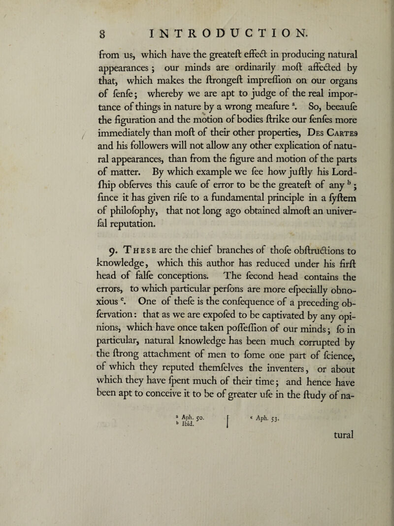 \ from us, which have the greateft effect in producing natural appearances; our minds are ordinarily moft affeifted by that, which makes the ftrongeft impreflion on our organs of fenfe; whereby we are apt to judge of the real impor¬ tance of things in nature by a wrong meafure a. So, beeaufe the figuration and the motion of bodies ftrike our fenfes more immediately than moft of their other properties, Des Cartes and his followers will not allow any other explication of natu¬ ral appearances, than from the figure and motion of the parts of matter. By which example we fee how juftly his Lord- fhip obferves this caufe of error to be the greateft of any b ; fince it has given rife to a fundamental principle in a fyftem of philofophy, that not long ago obtained almoft an univer- fal reputation. 9. T h e s e are the chief branches of thofe obftru&ions to knowledge, which this author has reduced under his firft head of falfe conceptions. The fecond head contains the errors, to which particular perfons are more efpecially obno¬ xious c. One of thefe is the confequence of a preceding ob- fervation: that as we are expofed to be captivated by any opi¬ nions, which have once taken pofleffion of our minds; fo in particular, natural knowledge has been much corrupted by the ftrong attachment of men to fome one part of fcience, of which they reputed themfelves the inventers, or about which they have fpent much of their time; and hence have been apt to conceive it to be of greater ufe in the ftudy of na- a Aph. co. b Ibid. c Aph. 53. tural