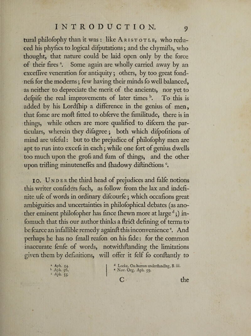 tural philofophy than it was: like A r i s t o t l e, who redu¬ ced his phyfics to logical deputations; and the chymifts, who thought, that nature could be laid open only by the force of their firesa. Some again are wholly carried away by an exceflive veneration for antiquity; others, by too great fond- nefs for the moderns; few having their minds fo well balanced, as neither to depreciate the merit of the ancients, nor yet to defpife the real improvements of later times b. To this is added by his Lordfhip a difference in the genius of men, that fome are moft fitted to obferve the fimilitude, there is in things, while others are more qualified to difcern the par¬ ticulars, wherein they difagree; both which difpofitions of mind are ufeful: but to the prejudice of philofophy men are apt to run into excefs in each; while one fort of genius dwells too much upon the grofs and Him of filings, and the other upon trifling minuteneffes and fliadowy diftincflionsc. io. U n d e r the third head of prejudices and fahe notions this writer confiders fuch, as follow from the lax and indefi¬ nite ufe of words in ordinary difcourfe; which occafions great ambiguities and uncertainties in philofophical debates (as ano¬ ther eminent philofopher has fince fliewn more at large d;) in- fomuch that this our author thinks a ftridb defining of terms to be fcarce an infallible remedy againfl: this inconveniencee. And perhaps he has no fmall reafon on his fide: for the common inaccurate fenfe of words, notwithftanding the limitations given them by definitions, will offer it felf fo conftantly to a Aph. 54. b Aph. 56. : Aph. 55. d Locke, On human nnderftandlne, B. iii. c NoV; Org, Aph. 59. the