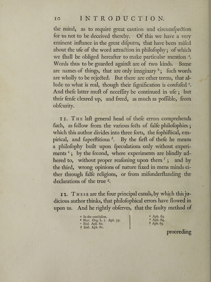 \ the mind, as to require great caution and circumfpedtion for us not to be deceived thereby. Of this we have a very eminent inftance in the great difputes, that have been railed about the life of the word attraction in philofophy • of which we (hall be obliged hereafter to make particular mention a. Words thus to be guarded againft are of two kinds. Some are names of things, that are only imaginary b; fuch words are wholly to be rejected. But there are other terms, that al¬ lude to what is real, though their flgnification is confufed c. And thefe latter mu ft of neceflity be continued in ufe ; but their fenfe cleared up, and freed, as much as poflible, from obfcurity. II. The laft general head of thefe errors comprehends fuch, as follow from the various fedts of falfe philofophies; which this author divides into three forts, the fophiftical, em¬ pirical, and fuperftitiousd. By the firft of thefe he means a philofophy built upon fpeculations only without experi¬ ments e y by the fecond, where experiments are blindly ad¬ hered to, without proper reafoning upon them f; and by the third, wrong opinions of nature fixed in mens minds ei¬ ther through falfe religions, or from mifunderftanding the declarations of the true s. II. T h e s e are the four principal canals, by which this ju¬ dicious author thinks, that philofophical errors have flowed in upon us. And he rightly obferves, that the faulty method of a In the conclufion. b Nov. Org. L. i. Aph. 59. c Ibid. Aph. 60. £ Ibid. Aph. 6i. e Aph. 63. f Aph. 64. 5 Aph. 65. proceeding