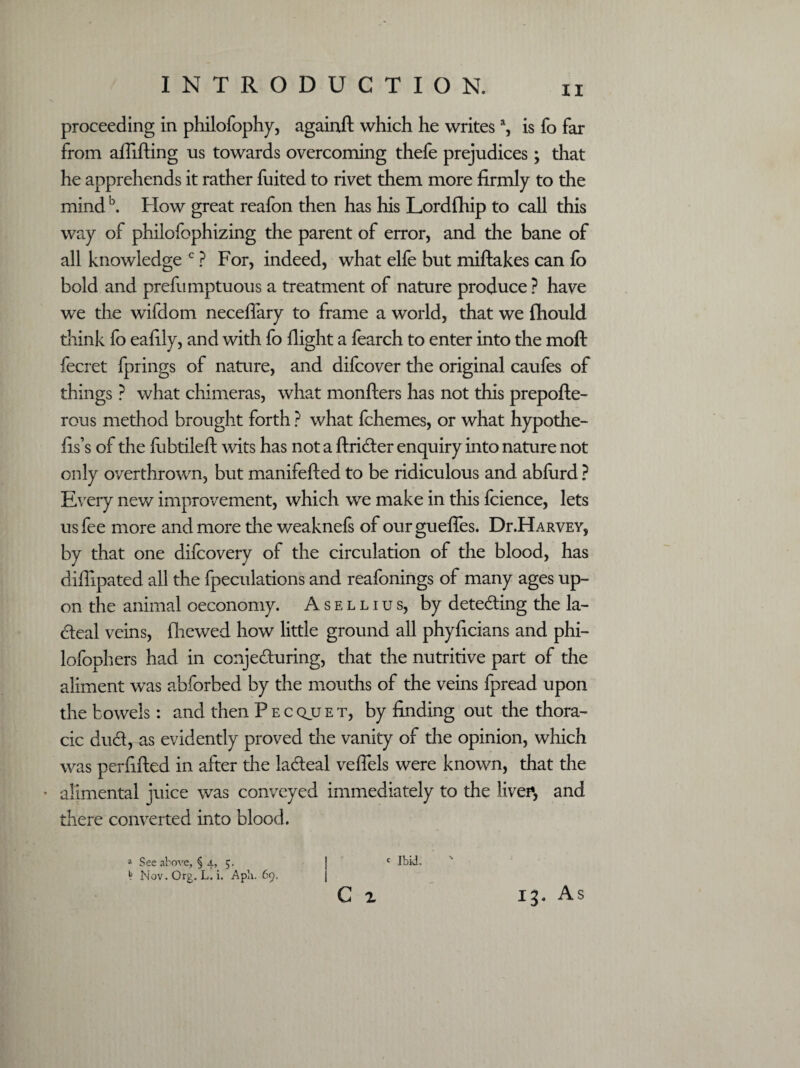 proceeding in philofophy, againft which he writes a, is fo far from aflifting us towards overcoming thefe prejudices; that he apprehends it rather fuited to rivet them more firmly to the mindb. Flow great reafon then has his Lordfhip to call this way of philofophizing the parent of error, and the bane of all knowledge c ? For, indeed, what elfe but miftakes can fo bold and prefumptuous a treatment of nature produce ? have we the wifaom neceflary to frame a world, that we fhould think fo eafily, and with fo flight a foarch to enter into the moft fecret fprings of nature, and difcover the original caufes of things ? what chimeras, what monfters has not this prepofte- rous method brought forth ? what fchemes, or what hypothe- fis’s of the fobtileft wits has not a ftrider enquiry into nature not only overthrown, but manifefted to be ridiculous and abford ? Every new improvement, which we make in this fcience, lets us fee more and more the weaknefs of our gueffes. Dr.HARVEY, by that one difcovery of the circulation of the blood, has diflipated all the fpeculations and reafonings of many ages up¬ on the animal oeconomy. Asellius, by deteding the la¬ cteal veins, (hewed how little ground all phyficians and phi- lofophers had in conjeduring, that the nutritive part of the aliment was abforbed by the mouths of the veins fpread upon the bowels: and then Pecquet, by finding out the thora¬ cic dud, as evidently proved the vanity of the opinion, which was perfifted in after the ladeal veffels were known, that the * alimental juice was conveyed immediately to the liven, and there converted into blood. c Ibid. C x » See above, § 4, 5. ^ Nov.Org. L. i. Apb. 69. 13. As