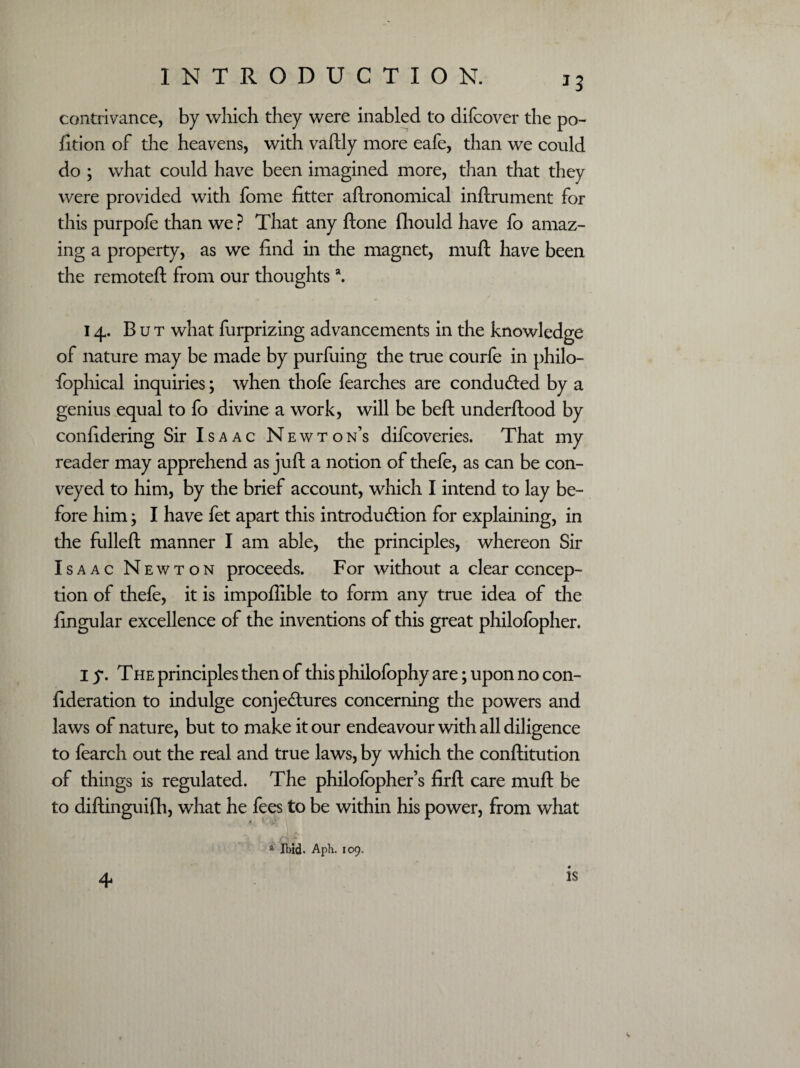 *3 contrivance, by which they were inabled to difcover the po¬ rtion of the heavens, with vaftly more eafe, than we could do ; what could have been imagined more, than that they were provided with fome fitter aftronomical inftrument for this purpofe than we ? That any ftone fliould have fo amaz¬ ing a property, as we find in the magnet, muft have been the remoteft from our thoughtsa. 14. But what furprizing advancements in the knowledge of nature may be made by purfuing the true courfe in philo¬ sophical inquiries; when thofe fearches are conduced by a genius equal to fo divine a work, will be beft underftood by confidering Sir Isaac Newton’s difcoveries. That my reader may apprehend as juft a notion of thefe, as can be con¬ veyed to him, by the brief account, which I intend to lay be¬ fore him; I have fet apart this introduction for explaining, in the fulleft manner I am able, the principles, whereon Sir Isaac Newton proceeds. For without a clear concep¬ tion of thefe, it is impoftible to form any true idea of the Singular excellence of the inventions of this great philofopher. I y. The principles then of this philofophy are; upon no con¬ sideration to indulge conjectures concerning the powers and laws of nature, but to make it our endeavour with all diligence to fearch out the real and true laws, by which the conftitution of things is regulated. The philofopher’s firft care muft be to diftinguifh, what he fees to be within his power, from what * mid. Aph. 109.