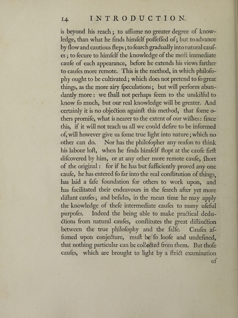 is beyond his reach ; to affume no greater degree of know¬ ledge, than what he finds himfelf pofleffed of; but to advance by flow and cautious fteps; to fearch gradually into natural cauft es; to fecure to himfelf the knowledge of the moft immediate caufe of each appearance, before he extends his views farther to caufes more remote. This is the method, in which philofo- phy ought to be cultivated; which does not pretend to fo great things, as the more airy {peculations; but will perform abun¬ dantly more : we {hall not perhaps feem to the unskilful to know fo much, but our real knowledge will be greater. And certainly it is no objection againft this method, that fome o- thers promife, what is nearer to the extent of our willies: fince this, if it will not teach us all we could defire to be informed of, will however give us fome true light into nature; which no other can do. Nor has the philofopher any reafon to think his labour loft, when he finds himfelf ftopt at the caufe firft difcovered by him, or at any other more remote caufe, fhort of the original: for if he has but fufficiently proved any one caufe, he has entered fo far into the real conftitution of things, has laid a fafe foundation for others to work upon, and has facilitated their endeavours in the fearch after yet more diftant caufes; and befides, in the mean time he may apply the knowledge of thefe intermediate caufes to many ufeful purpofes. Indeed the being able to make practical dedu- dions from natural caufes, conftitutes the great diftindion between the true philofophy and the falfe. Caufes aft fumed upon conjedure, muft be fo loofe and undefined, that nothing particular can be colieded from them. But thofe caufes, which are brought to light by a ftrid examination of