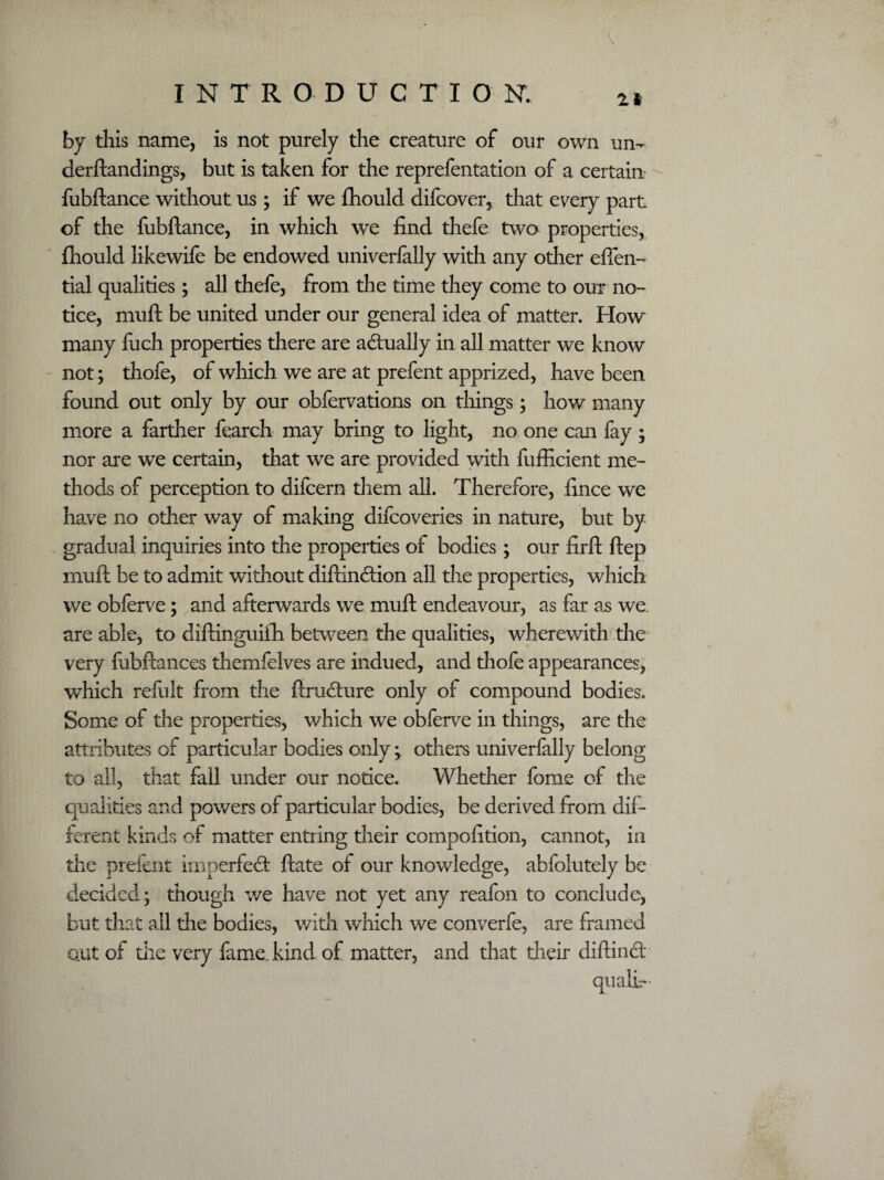 \ 21 by this name, is not purely the creature of our own un- derftandings, but is taken for the reprefentation of a certain fubftance without us ; if we fhould difcover, that every part of the fubftance, in which we find thefe two properties, fhould likewife be endowed univerfally with any odier effen- tial qualities; all thefe, from the time they come to our no¬ tice, muft be united under our general idea of matter. How many fuch properties there are actually in all matter we know not; thofe, of which we are at prefent apprized, have been found out only by our obfervations on things; how many more a farther fearch may bring to light, no one can fay ; nor are we certain, that we are provided with fufficient me¬ thods of perception to difcern them all. Therefore, fince we have no other way of making difcoveries in nature, but by gradual inquiries into the properties of bodies; our firft ftep muft be to admit without diftindion all the properties, which we obferve; and afterwards we muft endeavour, as far as we. are able, to diftinguifh between the qualities, wherewith the very fubftances themfelves are indued, and thofe appearances, which refult from the ftradure only of compound bodies. Some of the properties, which we obferve in things, are the attributes of particular bodies only; others univerfally belong to all, that fall under our notice. Whether feme of the qualities and powers of particular bodies, be derived from dif¬ ferent kinds of matter entring their compofition, cannot, in die prefent imperfed ftate of our knowledge, abfolutely be decided; though we have not yet any reafon to conclude, but that all the bodies, with which we converfe, are framed out of the very fame, kind of matter, and that their diftind qualir-