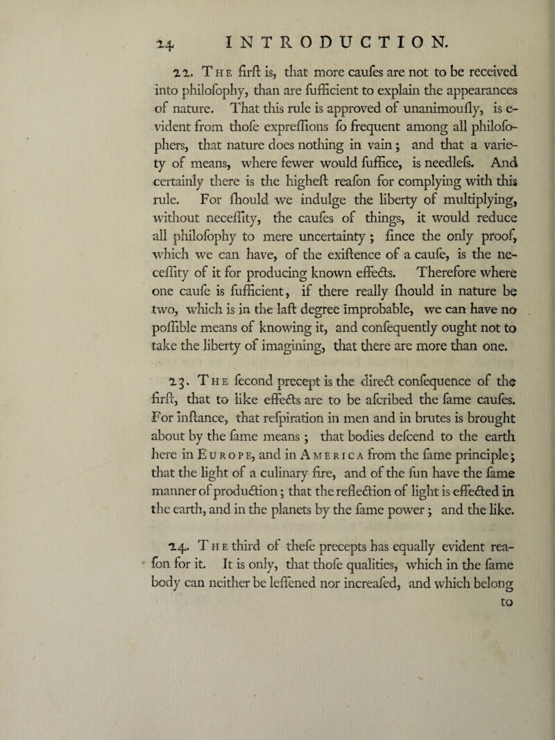 14 11. The firft is, that more caufes are not to be received into philofophy, than are fufficient to explain the appearances of nature. That this rule is approved of unanimoufly, is e- vident from thofe expreffions fo frequent among all philofo- phers, that nature does nothing in vain; and that a varie¬ ty of means, where fewer would fuffice, is needlefs. And certainly there is the higheft reafon for complying with this rule. For fhould we indulge the liberty of multiplying, without neceffity, the caufes of things, it would reduce all philofophy to mere uncertainty; fence the only proof, which we can have, of the exiftence of a caufe, is the ne¬ ceffity of it for producing known effects. Therefore where one caufe is fufficient, if there really fhould in nature be two, which is in the laft degree improbable, wc can have no poffible means of knowing it, and confequently ought not to take the liberty of imagining, that there are more than one. 1 g. The fecond precept is the direct confequence of the firPf, that to like effects are to be aferibed the feme caufes. For in fiance, that refpiration in men and in brutes is brought about by the feme means; that bodies defcend to the earth here in Europe, and in America from the feme principle; that the light of a culinary fire, and of the fun have the fame manner of production; that the reflection of light is effected in the earth, and in the planets by the fame power; and the like. *14. The third of thefe precepts has equally evident rea- fbn for it. It is only, that thofe qualities, which in the fame body can neither be leflened nor increafed, and which belong to