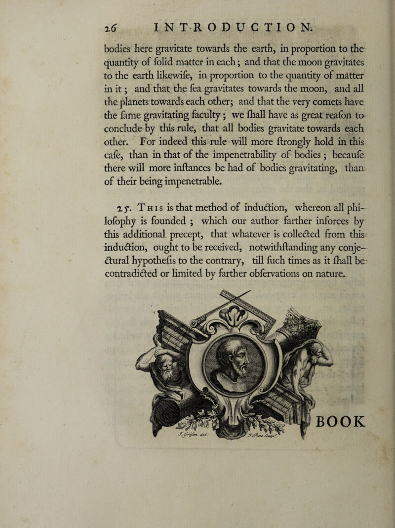 bodies here gravitate towards the earth, in proportion to the quantity of folid matter in each; and that the moon gravitates to the earth likewife, in proportion to the quantity of matter in it; and that the fea gravitates towards the moon, and all the planets towards each other; and that the very comets have the fame gravitating faculty; we fhall have as great reafon to conclude by this rule, that all bodies gravitate towards each other. For indeed this rule will more ftrongly hold in this cafe, than in that of the impenetrability of bodies; becaufe there will more inftances be had of bodies gravitating, than of their being impenetrable. ay. T h i s is that method of induction, whereon all phi- lofophy is founded ; which our author farther inforces by this additional precept, that whatever is collected from this induction, ought to be received, notwithftanding any conje¬ ctural hypothecs to the contrary, till fuch times as it fhall be contradicted or limited by farther obfervations on nature.