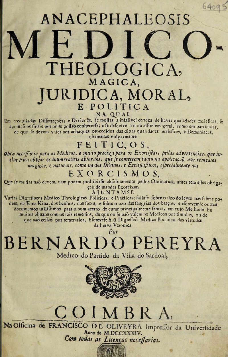 ANACEPHALEOSíS MEDICO- THEOLOGICA, MAGICA, TURIDICA, MORAU ^ E POLÍTICA NA QJU AL Em recopiladas Diflcrfaçoês* .e Divizoes, fe rnofira a infalive! certeza de havet quãlidscfeS maléficas, fc apotftao os finais por onde poflaócoohecerfç; c fe dcfcrevc a cora alíim em geral, como cm particular, cie que fe devem v.fier nos achaques procedidos das dietas qualidades maléficas, e Dcmonlacas, chamadas vulgarmemç F E l T 1 C, O S, Obra tiecfjfltria para os Médicos, t muito precisa para os Exoniftau pellas advertências, que in*■ ehe par a obviar os inumeráveis abfurdos, que fe comcttem tanto na apphcaçaõ dos remeàios mágicos, c naturais, como nados Divinos, e Ecc!efiafhcos) cfpeciaimente nos EXORCI S M O S, Que íe mo fira nao devem, nem podem prohibirfe abíolmameme pellos Ordinários, anres cem efies obriga¬ ção de mandar Exorcizar. A JUNTAMSF. Varias Digrefloens Medico Theologicas Políticas, e Pra&icas: fallafe fobre o iTZo doleyte nas f.bres po* dres, da Kina Kina. dos banhos, dos foros, ç fobre o uzo daS fangrias dos braços: e eferevenve outro* documentos utili(limos para o bom acerto de curar principalmente febres, em cujo Methodo ha muitos abuzos com os tais remedios, de que ou fe nab valem os Médicos por timidos, ou de quenaócefiaó por temerários, Efcrevcfc hoa Digreífaò Medico Botanica das virtude* da herva Verônica. Por BERNARDO PEREYRA Medico do Partido da Viüa do Sardoal, COIMBRA: NaOfficina de FRANCISCO DE OLIVEYRA hnprelTor da Univerfidade Anuo de M.DCCXXXIV. Cof>f todas as Licenças ncceffarias.