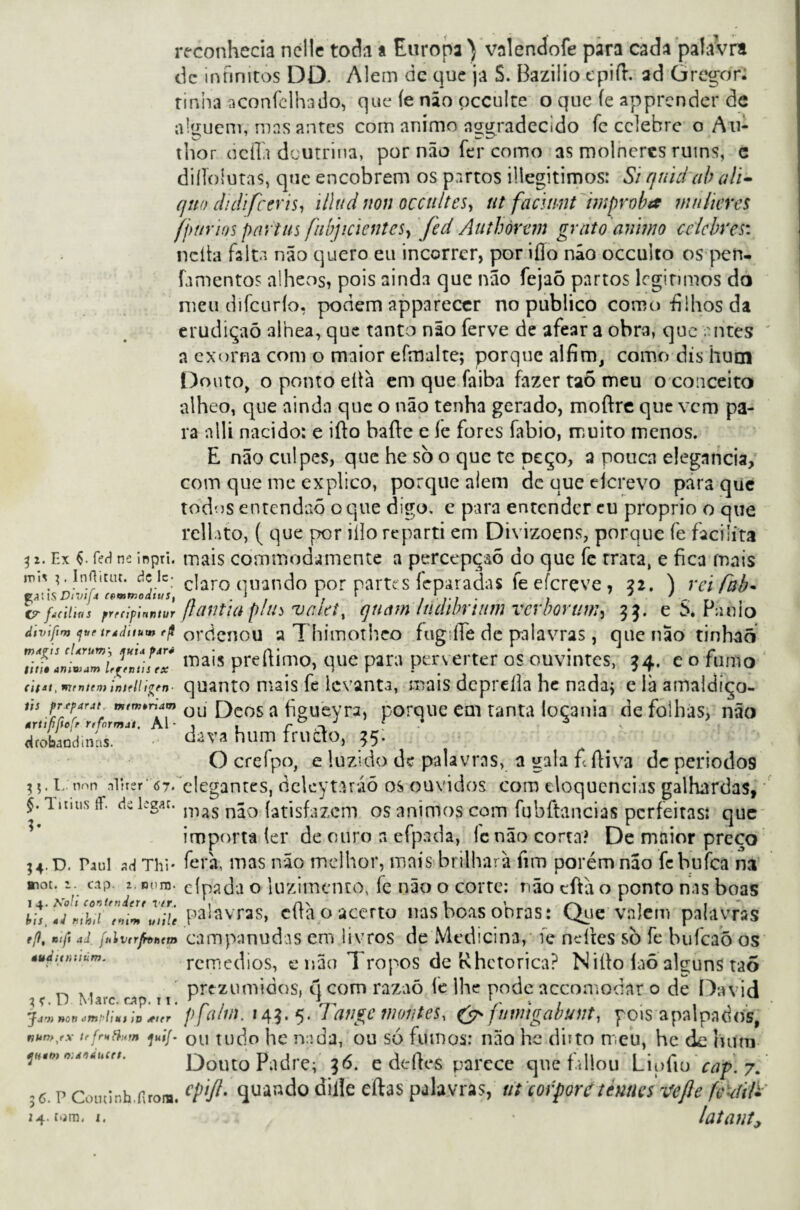 reconhecia nelle toda a Europa ) valendofe para cada palavra dc infinitos DD. Alem dc que ja S. Bazilio epid. ad üregor; rinha aconfclhado, que íe não pcculte o que fe apprcnder de alguém, mas antes com animo nggradecido fc celebre o Au- thor ocfla doutrina, por não fer como as molneres ruins, c diíTolutas, que encobrem os partos iliegitimos: Si qtiid ab a li- quo ilidifceris, illud non occultcs, ut facuint ímproba mniteres fpttrios partus fibjicientes, fed Authòrem grato animo celebres: ndta falta não quero eu incorrer, por ifio não occulto ospen- famentos alheos, pois ainda que não fejaõ partos legítimos do meu difeurío, podem appareccr no publico corno-filhos da erudição alhea, que tanto não ferve de afeara obra, que entes a exorna com o maior efmalte; porque alfim, como dis hum Douto, o ponto eítà em que faiba fazer taõ meu o conceito alheo, que ainda que o não tenha gerado, moftre que vem pa¬ ra nlli nacido: e ido bade e le fores fabio, muito menos. E não culpes, que he sò o que te peço, a pouca elegaheia, com que me explico, porque alem dc que eícrevo para que todos entendaq o que digo, e para entender cu proprio o que rcllato, ( que por iílo reparti em Divizoens, porque fe facilita 3 *. Ex feH ne inpri. mais commodamente a percepção do que fc rrata, e fica mais m,V' inAitiu. dele- c]aro qUando por partes feparadas fe efereve, 32. ) reifab- fyllSDiVij* cemwoditis, . * r, r , • , ' ' trfitiiws r,cipi«nn,r [tantia pitu rvcietí quam Inawrtum verlmuw^ 33. e \ Panio divifim qttr trádttum rji ordenou a Thimothco fugíTe dc palavras, que nao tinhaõ SnídTZíl7/Z roais preftimo, que para perverter os ouvintes, *4. e o fumo dt*t, mmttmquanto mais fc levanta, mais depreíla he nadaj e là amaldiço- us frsfâfát. mtwrtdm ou [)cos a figueyra, porque em tanta loçania de folhas, não drobaodimis. dava hum frueto, 95. O crefpo, e luzido dc palavras, a gala fi diva dc períodos I.-nnn aljrsr'67. elegantes, delcytiuáõ os ouvidos com eloquências galhardas, §. iimisif. dcUz*:. m^s não {atisfazem os ânimos com fubftancias perfeitas» que importa (cr dc ouro a efpada, ic não corta? De mnior preço ;4.d. Paul ad Thi* fera, mas não melhor, mais brilhara fim porém não febufea na mot. a. cip. a. twm. eípada o luzimento, fc não o corte: não eftã o ponto nas boas l*'*?!, Pa^vras, cftàp acerto nas boas obras: Que vaiem palavras e/f, nift aI f»iu(rfrt>h'm campanudas em livros de Medicina, íe neítes sò fe bufeaõ os éuàunuum. remedios, e não 1 ropos de Rhetorica? Niílo laõ alguns taÕ ~ ., pre-zumidos, q com razaõ íe lhe pode accomodar o de Da vi d 3*. D Marc.cAp.il. r „ , , . . . Jjv) non cm t>li uí ív <tter nnn>/x trfruflutn juij ]HtMn.d**hcrs. Douto Padre; 36. e dedes parece quefaliou Lipfio cap. 7. ,6. p coucinh.firom. cPlft' 4Uàado dille eftas palavras, ut corporétennes vefte fckíifc 2 4.r.jm. 1. * latant, yji V. áj vi \ 11 \ vjvjoj vj ii iv. ^ UV I-/1Í V 1U „ pfahn. 149.5. Tange montes, & fuwigabunt, pois apalpados, »»/• ou tudo he nada, ou só fumos: não he diito meu, hc (k hum