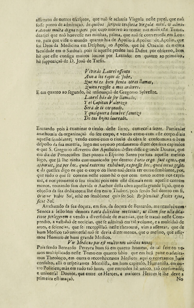 afHrmon de outros efcríptos, que naõ fc acharia Virgula neftc papel, que naõ folie ponto de admiraçao. bicjuibus jinptis ceuforut 'Virgula mhil, <5 admi* rutioais multa digna repeti por cujo motivo ao tomar nas rnaõs efie Tomo, dezejei que naõ houveííe nas minhas, palma, que naõ fe convcrtcfleem Lou¬ ro, para que vitíc o mundo quanto hia de Apollo à Apollo: de. Apollo, que foi Deos da Medicina em Delphos, ao Apollo, que hè Oráculo da melma faculdade em o Sardoal» pois feaquelle perdeu huá Dafne por obfceno, bem hè que eííe coníiga muitos louros por Letrado: em quanto ao primeiro, hè luppoziçaó de D. Joaõ de Taríis. ViVtrds Laurel cffento Aun a los rayos de Jobey Que nó cs bten [tenta otras Uamas, Quien rezjjle a mis ardores, E em quanto ao fegundo, hè míinuaçaõ de Gregono Sylvcftre. Laurel bàs de Jer liam ado, X el Capitan Valero^) Serâ de ti coronado, X c]ii(ili]niera bo)Mbre famoso De tus bojus laureado* • t *'■ 1 ' j 'i i* * i• .•» . c i * Entrando pois à examinar o titulo dcftc livre, comecei a fazer. Particulat anathomia da organizaçaõ do feu corpo, c vendo como com.eífe corpo dizia aquellc fcmblante; vendo como com o titulo da obra fe coníoimava o bem difpofto da fua matéria, logo me veyoao penfamento dizer dos feus capítulos o que S. Grcgoiio aífèvercu dos Apoftolos:defies diííeogtande Doutor, que caidiado Pencecolles lhes pozera o Efpiriro Santo por tora aqucile mefmo fogo, quejà. lhe rinha communicado por dentro: boris ergo futt igmsxqut apparutt, jca per hoc, quod extenus exbibuit, exprejit bcc, que d mtusgejjuz c da queílcs digo cu que o corpo do livro naõ devia ter outro fcmblante, por. que tudo o que fe contem nefte tomo hc o que com tanto acerto ros expri¬ me, c nos promette o/eu titulo, pois nem eíle dis mais nem aquellc contem menos, tomando fetn duvida o Author deita obraaqtiellagrandc liçaó,queo obje&o da fua dedicatória lhe deu cm o Thabcr, pois fendo Sol dentro em fi, Oritiur Vobts So!y athè no fcmblante quis fer Sol: Re[pknduit fácies ejus> [cia ò'el. Arrebatado da fua doçura, em fim, da doçura dc Bernardo, me rçzolv4'contf Scnecaa lelloicm demora tanta dulaàine metenu:ty ut tllntn fine nlUâtU- tione perlegerem c vendo a diverfidade de n;aterias, que fc tracaõ ncítc Com¬ pendio, a vaítidaõ dc noticias, que fc admiraõ em tal volume, e a multidaõ de artes, c fciencias, que fc rccoppillaó nefie thezouro, vim a aflencar, quede hum Medico taõ univcrfal naõ fc devia dizer menos, que o mefino, que arfir*- mou Homero de hum grande Medico. Vir Medicas par e(i rnuUortim viribus unus\ Pois fendo Bernardo Pereyra hum fó cm quanto homem, dc tal forteo ve¬ mos multiplicado nefíc Tomo em quanto iabio que cm hua parte oadmira- mos Theologo, em outra o reconhecemos Medico; aqui o veneramos Jucis confulto, alli o refpeitamos MoralifU., cm hum capitulo, Hiananifta, em ou¬ tro Policico;màs cm tudo taõ hum> que cm.todos hè unico, taõ confutnado; c univcrfal Doutor, que entre os Hcrocs, e maiores Hcrccs fc ihc deve a primeira cíbmaçaõ, No
