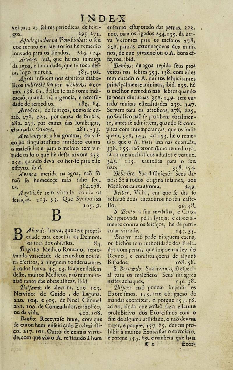 vel para as febres periódicas defeiti- cos. 2-95. 271. dqtiilegia:berva \Bombinhas: o feu cozimento cm lavatórios hè remcdio louvado para os ligados. 229. 1 24* y^rvorf: huã, que hè caõ inimiga da agoa, e humidade, que fe coca def- u» logo murcha. 385.302.. Ajfros influem nos eíbiritos diabó¬ licos indiretfè feu per acctdefisb e co¬ rno. 188.61. delie.s fe naó toma indi¬ cação, quando hà urgência, e neceíll- dade de remedios. 189. f’4. jírtoficos, de feitiços, comofe cu- faò. 276. -22t. por cauza de Bruxas. 282. 237. por cauza das lombrigas, • çhamadis Crtriots* 281.133. jt.VêllaueyrQl a fua gomma, ou vi fi¬ co he fingulariflimo nncidoto contra o malefício; e para o meímo tem vir¬ tude tudo o que hè defla arvore. 253. If4. quando deva colher-fe para efte çffeyto. ibid. dVetica metida, na agoa, naõ fò mo fc humedeçe mas íahe fec. ca. 384,298. Al^Vlche tem virtude conda os feitiços. 213. 93. Que Symbol iza 105. 9. B Abarás, herva, que tem propri¬ edade para expellic os Demoni» os fora dos obfeflbs. 84. Baghvo Medico Romano, repro¬ vando variedade de remedios nos íè- us eferitos, à ninguém condena,ames à todos louva. 45. 13. feaprendeflèm defte, muitos Médicos, naõ murmura- liaõ tanto das obras alhcas, ibid; jBdfamO: de alecrim, u9 103. Ncrvino: de Guido , de Laguna. 220. 104. e 105. deNoel Chomel 2ii. 106. dc Comendador,catho!ico, ou da vida. 222.108. Banho: Rcceytafe hum, com que fe cutouhum enfeitiçado Eccleziafti- ço. 217. ioí.Outro dc eximia virtü- de>com qus vio o A. reftkuido a hum enfermo efluporado das pernas. 223* 110. para os ligados 234.135. da ber- va Veroniça pata os mefmos 278, X16. para as excenuaçoens dos mini- nos, de que prezendou o A. bons ef- feytos. ibid. Banhos: de agoa tépida feus pro* veitos nas febres 353. 138. com elles tem curado o A. muitos febricitantes prirtdpalmeme mininOs?ibid, 139. hè o melhor remedio naS febres quando fe poem diuturnas 356-149. tem cu¬ rado muitas cftenlidades 239. 147. Servem para os acroficos. 278. 225» no Gallico naõ fe prolibem totalmcn- te, antes fc adrnittem, quando fe com; plica com intemperanças, que Os indi« quem. 35^. 149. ad 153. hè o reme- dio, que o A. mais uza nas quarraáS, 338. 155. íaõ prontiflimo remediopá. va os melancllólícosaduífoS e porque. 343. 115. cautellas para o feu uzOi 358. 154. íBebedice. Sua difflnicnõ: Seus da- nos: Se à todos origina infamea, aos Mcdicos cauza afronta. 240. BelVer. Villa , em que fe dis le ach.uaõdous thezoUros ho feu cafte* llò. 99. 58. $ 'Bento: a fua medalha, e Ciux, hè approvada pdlla Igreja; eefpecial- mente contra os feitiços, he de parri- cular virtude, 145-. 35. Benzer naõ pode hinguem caens, ou bichos fem authofidade dos Prela. dos com penas, que impõem a ley do Reyno , e conflituidoens de algunS Bifpados. 108. 58. S. Bernardo: Sua invocaçaõ eípeci- al para os maléficos: Seus milagres nefies achaques. 146' 38. Btfpos: naõ podem impedir oS Exorcifmos. 1^3. cem obtigaçaõ dc mandar exorcizar, e, porque r 54. 58, ad 60. ainda que poflaó fazer efhtuco prohibitivo dos Exorcifmos com o fim dc alguma utilidade, o naõ devera fizer, c porque. 1 57. 65. devem pro* hibir à muitos Exorciflas o exercício, c porque 159. 69. erambem que haj* % 2 Exor«