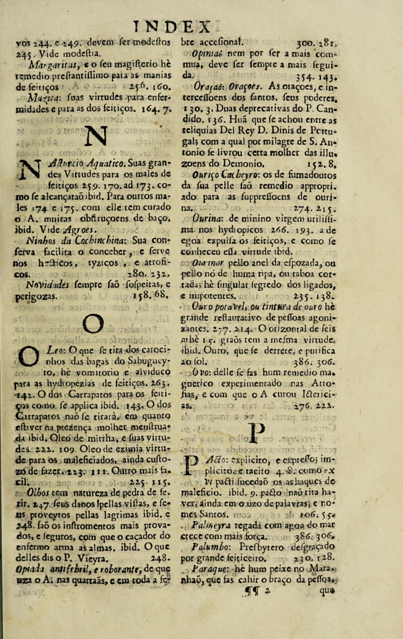 vos 244. e 149. devem fer modeftos 245. Vide modeftia. MnrgíintâSy c o feu magífíerio hè remédio preftantiflimo pata as manias de feitiços 2.56. 160. Mufjca: fuas virtudes para enfer¬ midades e para as dos feitiços. 7> N o A i f* • 1 ». i t sf ’ * < i * r-l • Nj4finrc'i0 Aquático. Suas gran¬ des Vmudes para os males de feitiços 259.170.ad 173. co¬ roo fe alcançaraõ ibid. Para ourros ma¬ les 174 e j75.com elle tem curado o A. muitas obftmçoens de baço, ibid. Vide Agroes, Ninhos da Cochinchina; Sua con- ferva facilita o conceber, c ferve nos h^&icos, tyzicos , e atrófi¬ cos. 280. 231. Novidades fempre faõ fofpeitas, e perigozas. 158.68. o OLeo: O que fe tira dos caroci- nhos das bagas do Sabugucy- ro, hè vomitorio e alviduco para as hydiopezias de feitiços. 263. 142. O dos Carrapatos para os feiti¬ ços como fe applica ibid. 143. O dos Carrapatos naõ fe tiraram em quanto efhver na ptezença molher menftrua- da ibid. Oleo de mirrha, e fuas virtu¬ des. 222. 109. Oleo de eximia virtur de para os maleficiados, ainda cufto- zô de fazçr. 223. 111. Outro mais fa* dl. 225. n5. Olhos tem natureza de pedra de fe. rir. 2+7. feus danps Ipcllas.viOas, e fe- us proveytos pellas lagrimas ibid. c 248, faõ os inftromentos mais prova¬ dos, c íeguros, com que o caçador do enfermo arma as almas. ibid. O que dellesdisoP. Vieyra. 248. Optada anitfebril, e roborante, dc quç aza o A. nas quartaãs, e cm coda a íti bre acceíionâl. 300. 281. Opintaô nem por fer a mais com* mua, deve fer fempre a mais fegui- da- . , 354- 143* Oraçaó: Orações. As otaçoes, c in- terccflbens dos fantos, feus poderes. 130. 3. Duas deprecarivas do P. Cân¬ dido. Í36. Hnã que fe achou entre as relíquias Del Rey D. Dinis de Pcrtu* gal> com a qual por milagre de S. An* tonio fe livrou certa molher das illu, zoens do Demonio. 152. 8, Ouriço Catbcyro: os de fumadouros da fua pclle faó remedio appropri. ado para as fupprefioens de otiri- na. 274. 215* Ourinai de minino virgem utilifíi- ma nos hydiopicos 266. 193. ade egoa expulfa os feitiços, e como fe conheceu efla virtude ibid, Ourtnar pcLlo anel da efpozada, ou pello nò de huma ripa, ou raboa cor¬ tada j hè fingular íegredo dos ligados, c impotentes. / » 235. 138, - Our 0 potaVeh ou tintura de ouro hè grande rcffaurativo de peflbas agoni¬ zantes. 277. 214. Oorizontal de íeis athè i 5-, graõs tem a incfma virtude» ibid. Ouro, que íc derrete, e purifica ao foi; 386. 306. Ovo: delle fe fas hum remedio ma* gnetico experimentado nas Atro¬ fias, e com que o A curou Itterici- as, » 276. 222. - ■ . „ -v '• 7 *• y t i V 'j; « v • * ' ‘‘f . *■. ’ ■ .7 P .Aão: explicito, eexprefb; im- plieitove tácito 4.#; como Vi pacii.fuccdaõ os achaques de malefício, ibid. 9. paèlo naõ tira ha¬ ver, ainda em o uzo de palavras* c no¬ mes. Santos. • í IO6. 55-. . Palmeyra regada comagoa do mar crece com mais força. 386.30 6. Palumho: Prcfbytero defgFaçado por grande feiticeiro. 23 o. 128. Paraque; hè hum peixe no Mara. nhaõ, que fas cahir o braço da pefloa^ ‘..ff *
