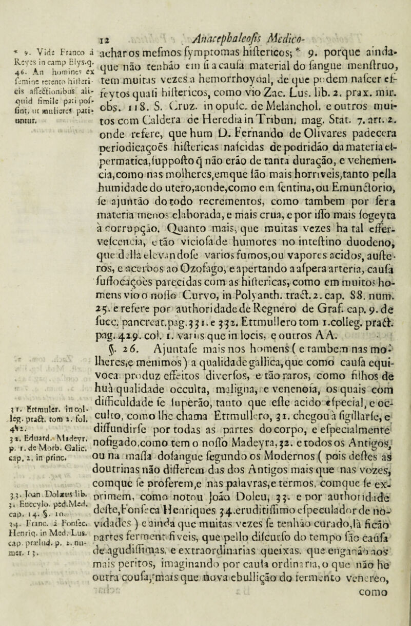 * 9. Vid; Frjnco à Keyss incamp Elys.q. 46. An homincs ex feminc rcrento hileri¬ eis .ifFáítionibus ali- quid limilí piei pof* íint, m mulieres pucir untur. 12 Anaccphaleojis Medico- achar os mefmos fymptomas hiftencos; * 9. porque ainda» que não tenháo emfiacauíà material do langue menftruo, rem muitas vezes a hemorrhoyoal, de que podem nafeer eí- reytos quali hiltericos, como vio Zac. Lus. lib. 2, prax. mir. obs. 118. S. Cruz. in opuic. dc Meianchol. e outros mui¬ tos com Caldera de HercdiainTnbum mag. Stat. 7. arr. 2. onde refere, que hum D. Fernando deOlivares padecera ptriodicaçoés hifíericas naíeidas de podridão da matéria d- permatica,luppoftoq não erão de tanta duração, e vehemen- cia,como nas molheres,emque Ião mais horríveis,tanto pella humidade do utero,acnde,como em fentina,ou Emundorio, íe njuntão do todo recrementos, como também por lera matéria menos elaborada, e mais crua, e por iflò mais íogeyta ã corrupção. Quanto mais, que muitas vezes ha tal eífer- veíceneia, ctão viciofade humores no inteílino duodeno, que âdlaelevandofe vários fu mos,ou vapores ácidos, aufte* ros, e acerbos ao Ozofago, e apertando a aípera artéria, caufa fufíocacoes parecidas com as hiftericas, como em muitos ho- Ai* mensvioo noílo Curvo, in Polyamh. traít.2.cap. S8. num. 25.erefere por authoridadede Regnero de Graf. cap. 9.de fucc. pancretft.pag.33 j.e 332. Ettmuilerotom i.collcg. praíl. pag. 429. co!. 1. variis que in locís, e outros A A. <5. 26. Ajuntafe mais nos homens ( e também nas mo¬ lhe r es,e menimos) a qualidade gallica,que como caufa equi¬ voca produz eífeitos diverfos, e tão raros, como filhos de huà qualidade occulta, maligna, e venenoía, os quais com 4 diíhculdade fe tuperão, tanto que efte acido cfpecial. e oc- fittmtllcr. mcol- , Hl r- 11 i '\r *11 , leg.praft. tom foi. cuít°, como lhe chama Ettmulkro, 31. chegou a figillaríe, c diíTundirfc por todas as oartes docorpo, e efpecialmente p*i^Morb!^Gallc no%ado,como temo noflb Madeyra^. etodosos Antigos, cap. 2. in princ. ou na maíla doíangue fegundo os Modernos ( pois deftes as doutrinas não diííerem das dos Antigos mais que nas vozes, comquc fe Droferen^e nas palavras,e termos, comque íc ex- 55. toan DoUusiib. orimem, como notou joão Dolcu, 33. e por authoridide §. ^o. deite,Fonfeca Henriques 34.eruditiffimocípecuIadorde no- 24. Franc. i Fonfsc. vidades ) e ainda que muitas vezes fe tenhão curado,!à ficáo JL-nnq. m \kd. Lus. narres ferment-fi veis, que pello dileurfo do tempo fio caufa msr. n- de.ngudillmias, e extraordinanas queixas, que dnganãh aos mais peritos, imaginando por cauta ordinária,o que não he outra coufa,'mais que nova ebullição do fermento venereo, como