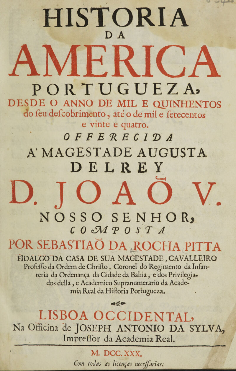 HISTORIA AMERICA PORTUGUEZA. DESDE O ANNO DE MIL E QUINHENTOS do Teu deícobrimento, até o de mil e fetecentos e vinte e quatro. OFFERECIVA A MAGESTADE AUGUSTA D E L R E Y D. J O A Õ V. NOSSO SENHOR) C 0 cM TOSTA POR SEBASTIAÕ DA ROCHA PITTA FIDÁLGO DA CASA DE SUA MAGESTADE, CAVALLEIRO ProfeíTo da Ordem de Chriíto 0 Coronel do Regimento da Infan- teria da Ordenança da Cidade da Bahia ? e dos Privilegia* dos delia , e Académico Supranumerário da Acade¬ mia Real da Hiftoria Portugueza. LISBOA OCCIDENTAL Na Officina de JOSEPH ANTONIO DA SYLVA, TmpreíTor da Academia Real. M. DCC.XXX. , ' Com todas as licenças nccejfarias;