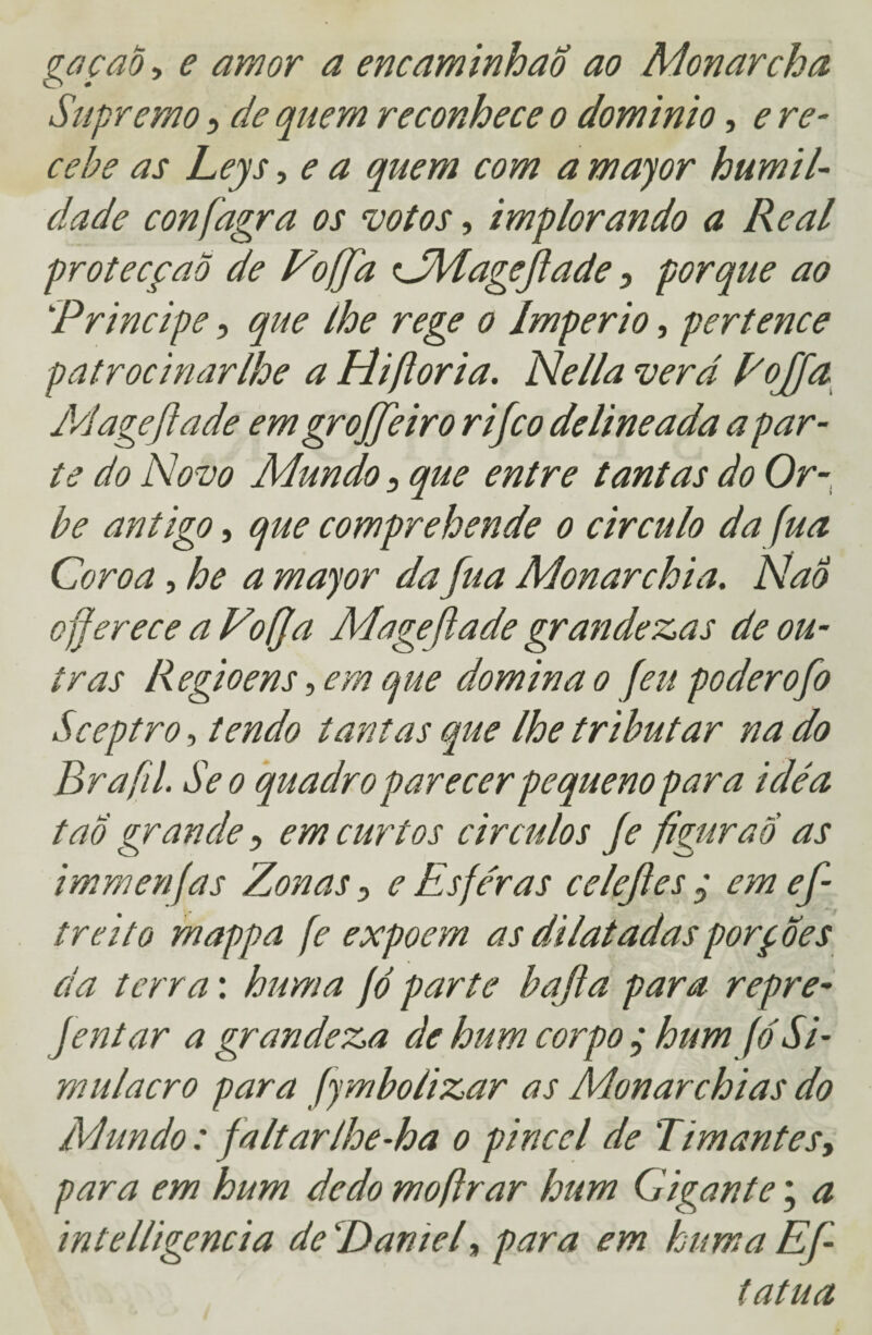 gacaò, e amor a encaminhao ao Monarcha Supremo, de quem reconhece o dominio, e re¬ cebe as Leys, e a quem com a major humil¬ dade confagra os votos, implorando a Real protecção de Vo ff a CM age fade 5 porque ao Principe, que lhe rege o Império, pertence patrocinar lhe a Hifloria. Nella ver d PoJJa Mageflade emgrojfeiro rifco delineada a par¬ te do Novo Mundo 3 que entre tantas do Or¬ be antigo, que comprehende o circulo da fua Coroa, he a major da fua Monarchia. NaÔ oferece a Vofja Mageflade grandezas de ou¬ tras Regioens, em que domina o feu poderofo Sceptro, tendo tantas que lhe tributar na do Brafil. Se o quadro parecer pequeno para idéa tao grande , em curtos eirados fe figurão as immenfas Zonas e Esferas celefes ; em ef- treito mappa fe expõem as dilatadas porfões da terra: huma fó parte bafa para repre- Jentar a grandeza de hum corpo ; hum fó Si¬ mulacro para fjmbolizar as Monarchias do Mundo: faltarlhe-ha o pincel de Timantes, para em hum dedo moftrar hum Gigante; a intelligencia de!Daniel, para em huma Ef- tatua