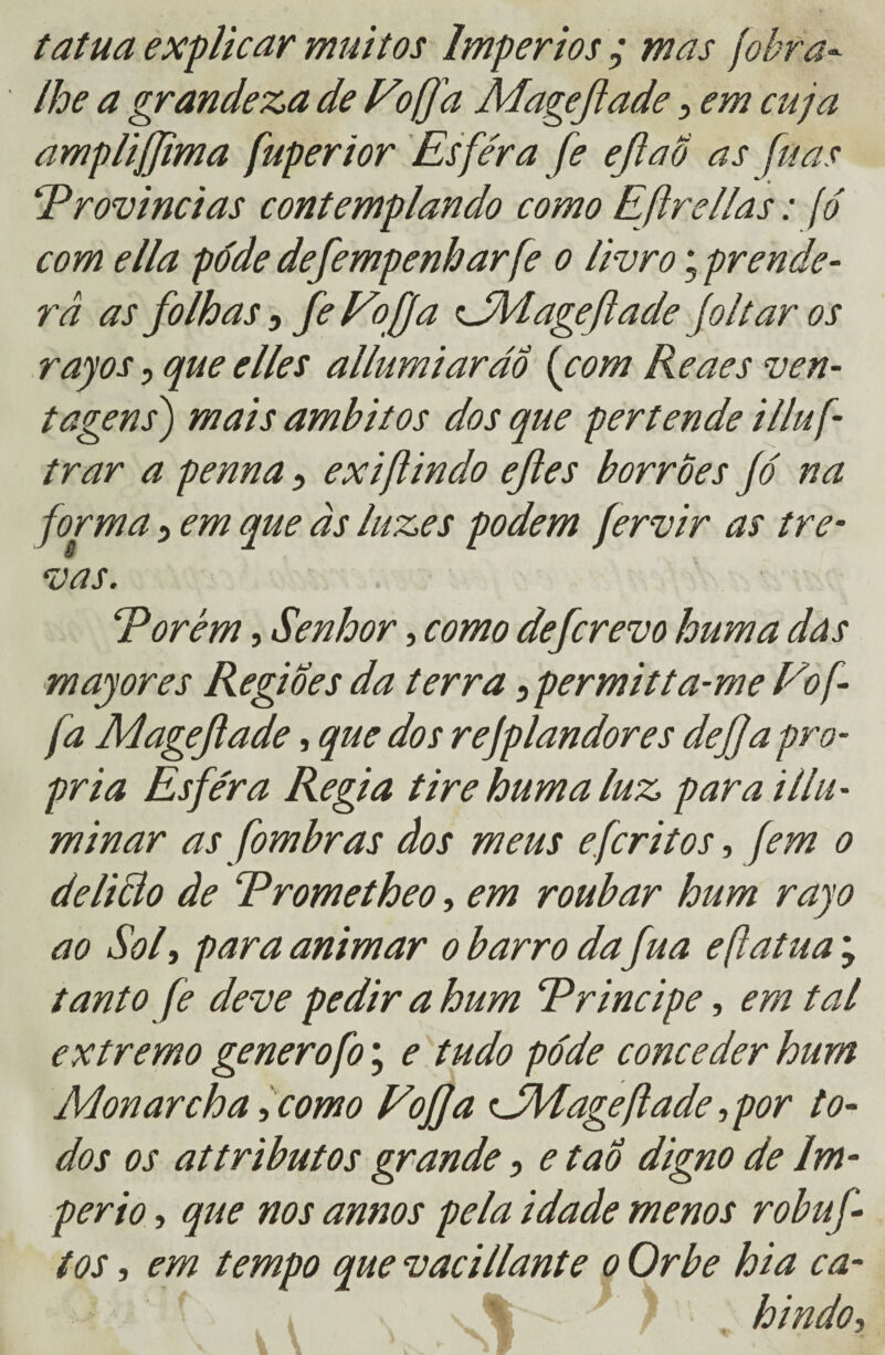 tatua explicar muitos Impérios ; mas fobra- lhe a grandeza de Fofa Magejiade , em cuja amplijjima fuperior Esfera fe efiaô as fuas ‘Províncias contemplando como Eftrellas: fó com ella pode defempenbarfe o livro; prende¬ ra as folhas, fe Fofa iJMage fade Jolt ar os rayos, que elles allumiarãÔ (com Reaes ven- tagens) mais âmbitos dos que per tende illuf- trar a penna 5 ex i/i indo efles borrões Jó na forma 5 em que às luzes podem fervir as tre¬ vas. Porém, Senhor, como de(crevo hum a dás majores Regiões da terra ^permitta-me Fof- fa Mageftade, que dos rejplandores dej]a pró¬ pria Esfera Regia tire hum a luz para i Ilu¬ minar as fom br as dos meus eferi tos, fem o delicio de Prometheo, em roubar hum rayo ao Sol, para animar o barro da fua eflutua ; tanto fe deve pedir a hum Príncipe, em tal extremo generofo; e tudo pode conceder hum Monarcha ,como Fofja FMageftade, por to¬ dos os attributos grande, e taô digno de Im¬ pério , que nos annos pela idade menos robuf tos, em tempo que vacillante o Orbe hia ca- f i v % ■ ) ' hindo,