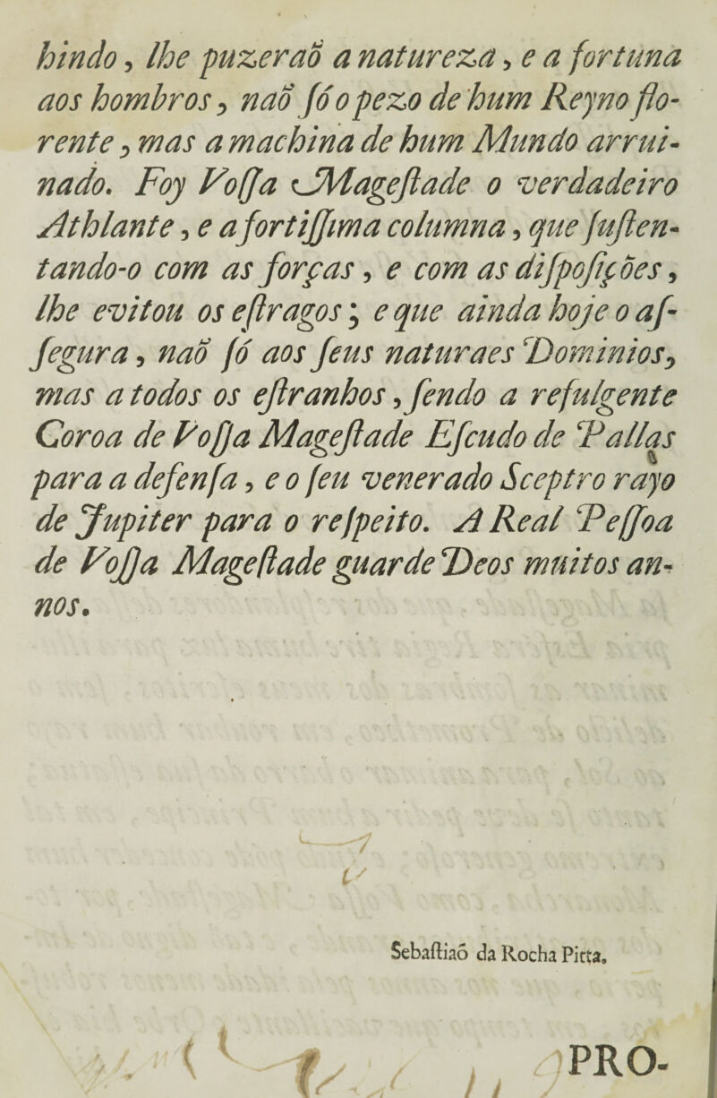 hindo, lhe puzerao a natureza, e a fortuna aos hombros, nao fóopezo de hum Reyno flo¬ rente i mas a m ac bina de hum Mundo arrui¬ nado. Foy Vo ff a CMageftade o verdadeiro Athlante, e afortijjima columna, que fuften- tando-o com as forças, e com as difpojiç Ôes, lhe evitou os e(tragos; e que ainda hoje o af- Jegura, nao fó aos feus naturaes \Dominios, mas a todos os ejl ranhos ofendo a refulgente Coroa de Voffa Mageftade Efcudo de Falias para a defenfa, e o (eu venerado Sceptro rayo de Júpiter para o refpeito. A Real Fe ff o a de Vtojfa Mageftade guarde Feos muitos an- nos. / ü Sebaftiaó da Rocha Pitta,