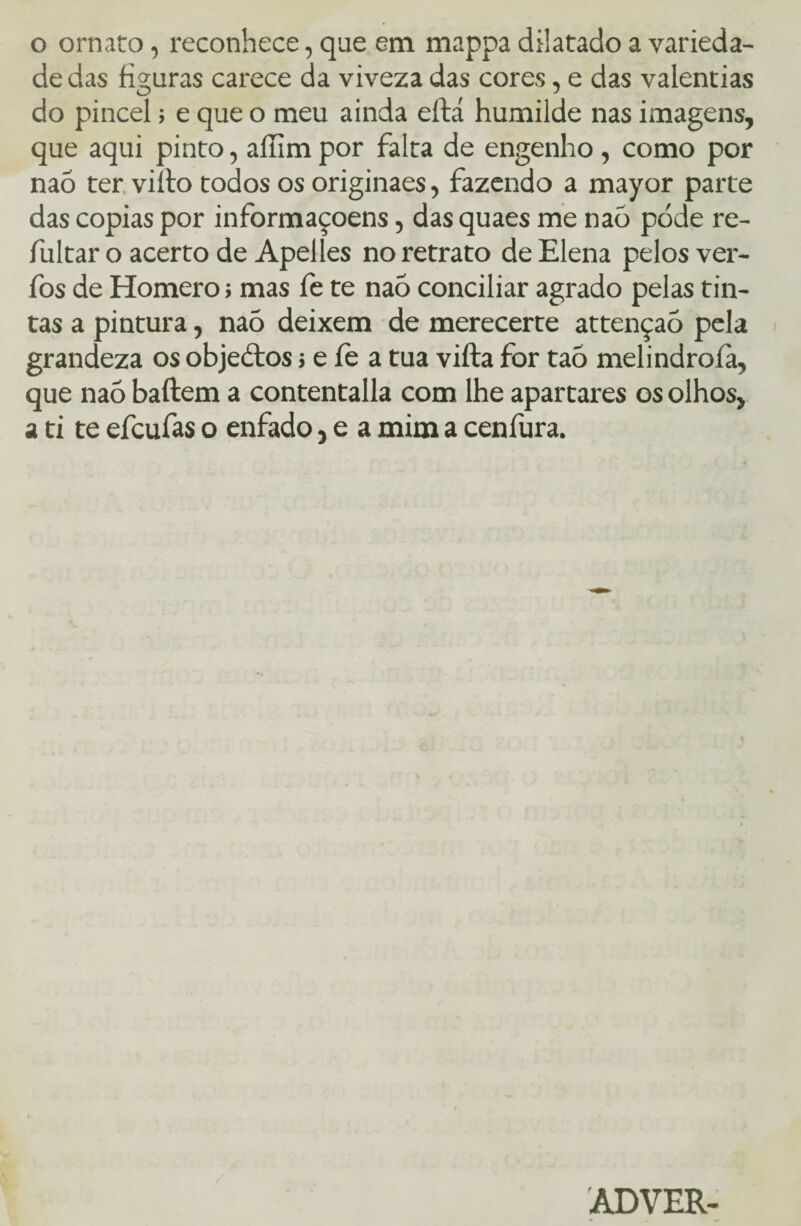 de das figuras carece da viveza das cores, e das valentias do pincel; e que o meu ainda eftá humilde nas imagens, que aqui pinto, aíhm por falta de engenho , como por nao terviíto todos os originaes, fazendo a mayor parte das copias por informaçoens, das quaes me nao pode re- fultar o acerto de Apelles no retrato de Elena pelos ver- fos de Homero; mas fe te nao conciliar agrado pelas tin¬ tas a pintura, nao deixem de merecerte attençaò pela grandeza os objedtos i e íe a tua vifta for tao melindroíà, que naõ baftem a contentalla com lhe apartares os olhos, a ti te efcufas o enfado, e a mim a cenfura. ÂDVER-