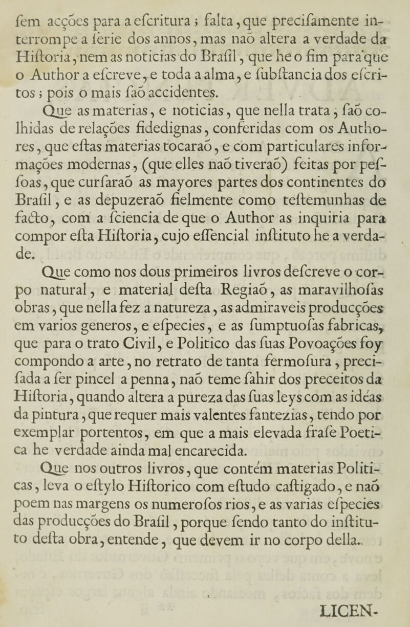 fem acções para aefcritura ; falta,que precifamente in¬ terrompe a lèrie dos annos, mas naó altera a verdade da Hiftoria, nem as noticias do Braíil, que he o fim paraque o Author a efcreve, e toda a alma, e í übftancia dos efcri- tos pois o mais faõ accidentes. Que as matérias, e noticias, que nella trata, faó co¬ lhidas de relações fidedignas, conferidas com osAutho- res, que eftas matérias tocaraõ, e com particulares infor¬ mações modernas, (que elles naõ tiveraõ) feitas por pefi- foas, que curfaraõ as mayores partes dos continentes do Braíil, e as depuzeraõ fielmente como teftemunhas de facto, com a fciencia de que o Author as inquiria para compor eíla Hiftoria, cujo eífencial inftituto he a verda¬ de. Que como nos dous primeiros livros defcreve o cor¬ po natural, e material defta Regiaõ, as maravilhofas obras, que nella fez a natureza, as admiráveis producções em vários generos, e eípecies, e as fumptuofas fabricas, que para o trato Civil, e Político das fuas Povoações foy compondo a arte, no retrato de tanta fermofura, preci- fada a fer pincel a penna, naõ teme fahir dos preceitos da Hiftoria, quando altera a pureza das fuas leys com as ideas da pintura, que requer mais valentes fantezias, tendo por exemplar portentos, em que amais elevadafraíèPoéti¬ ca he verdade ainda mal encarecida. Que nos outros livros, que contem matérias Políti¬ cas , leva o eftylo Hiftorico com eftudo caftigado, e naõ poem nas margens os numeroíbs rios, e as varias eípecies das producções do Braíil, porque íendo tanto do inftitu- to defta obra, entende, que devem ir no corpo delia.. 1 LICEN-