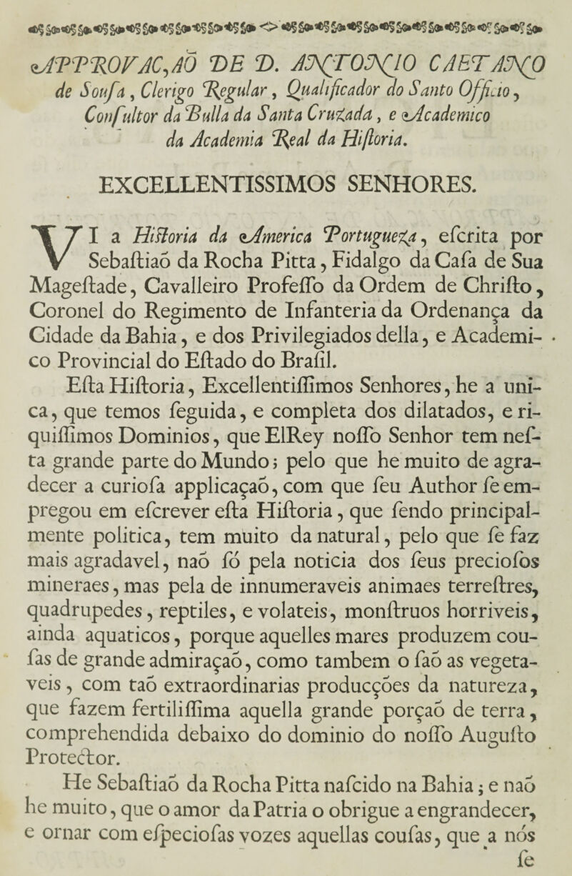 de Soufa , Clérigo Tieguiar, Quahficador do Santo Ofjicio, Confultor da Bulia da Santa Cruzada, e <tAcademico da Academia B,eal da Hiftoria. EXCELLENTISSIMOS SENHORES. _ V VI a Hifloria da ^America Bortuguega, efcrita por Sebaftiaõ da Rocha Pitta, Fidalgo da Cafa de Sua Mageftade, Cavalleiro ProfeíTo da Ordem de Chrifto, Coronel do Regimento de Infanteria da Ordenança da Cidade da Bahia, e dos Privilegiados delia, e Academi- • co Provincial do Eftado do Braíil. Efta Hiftoria, Excellentiííimos Senhores, he a úni¬ ca, que temos feguida, e completa dos dilatados, eri- quiílimos Domínios, que EIRey noíTo Senhor tem nef- ta grande parte do Mundo 5 pelo que he muito de agra¬ decer a curiofa applicaçaõ, com que feu Author íe em¬ pregou em efcrever efta Hiftoria, que fendo principal¬ mente política, tem muito da natural, pelo que fefaz mais agradavel, nao fó pela noticia dos feus preciofos mineraes, mas pela de innumeraveis animaes terreftres, quadrúpedes, reptiles, e voláteis, monftruos horríveis, ainda aquaticos, porque aquelles mares produzem cou- fas de grande admiraçaõ, como também o faó as vegetá¬ veis , com taõ extraordinárias producções da natureza, que fazem fertiliflima aquella grande porção de terra, comprehendida debaixo do dominio do noífo Auguíto Protector. He Sebaftiaó da Rocha Pitta nafcido na Bahia; e nao he muito, que o amor da Patria o obrigue a engrandecer, e ornar com e/peciofas vozes aquellas coufas, que a. nós fe