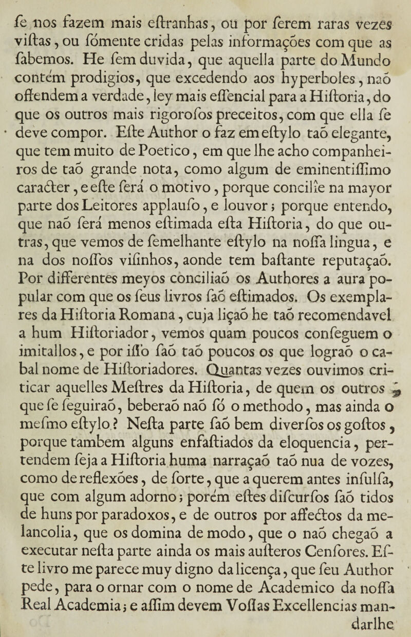 fe nos fazem mais eftranhas, ou por íèrem raras vezes viítas, ou fomente cridas pelas informações com que as fabemos. He fem duvida, que aquella parte do Mundo contém prodígios, que excedendo aos hyperboles, naõ offendem a verdade, ley mais efíencial para a Hiftoria, do que os outros mais rigorofos preceitos, com que ella fe deve compor. Efte Author o faz emeftylo taõ elegante, que tem muito de Poético, em que lhe acho companhei¬ ros de taõ grande nota, como algum de eminentiílimo caracfer, eefte ferá o motivo, porque concilie na mayor parte dos Leitores applaufo, e louvor; porque entendo, que naõ ferá menos eftimada eíta Hiftoria, do que ou¬ tras, que vemos de íemelhante eftylo na noífalingua, e na dos noífos viíinhos, aonde tem baftante reputaçaõ. Por differentes meyos conciliaõ os Authores a aura po¬ pular com que os feus livros faõ eftimados. Os exempla¬ res da Hiftoria Romana, cuja liçaõ he taõ recomendável a hum Pliftoriador, vemos quam poucos confeguem o imitallos, e por iflò faõ taõ poucos os que lograõ o ca¬ bal nome de Hiftoriadores. Quantas vezes ouvimos cri¬ ticar aquelles Meftres da Hiftoria, de quem os outros que fe fèguiraõ, beberão naõ fó o methodo, mas ainda o mefmo eftylo ? Nefta parte faõ bem diveríbs os goftos, porque também alguns enfaftiados da eloquência, per- tendem feja a Hiftoria huma narraçaõ taõ nua de vozes, como de reflexões, de forte, que a querem antes infulfa, que com algum adorno; porém eftes difcurfos faõ tidos de huns por paradoxos, e de outros por affeõios da me¬ lancolia, que os domina de modo, que o naõ chegaõ a executar nefta parte ainda os mais aufteros Cenídres. Ef¬ te livro me parece muy digno da licença, que feu Author pede, para o ornar com o nome de Acadêmico da nofía Real Academia j e aflim devem Voflas Excellencias man- darlhe.