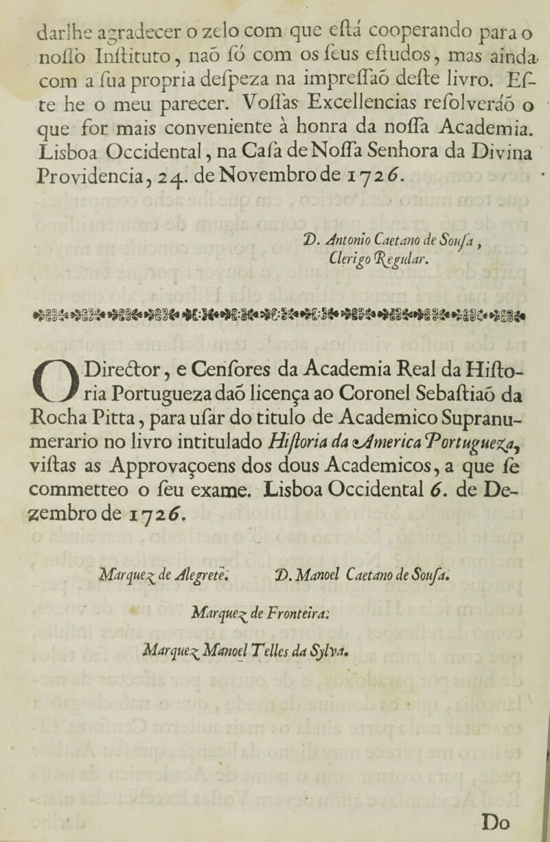 darlhe agradecer o zelo com que eftá cooperando para o noílb Inílituto, nao íd com osíèus eítudos, mas ainda, com a fua própria defpeza na impreíiaó deite livro. Ef- te he o meu parecer. Voflas Excellencias refolveráõ o que for mais conveniente à honra da noíía Academia. Lisboa Occidental, na Cafa deNoífa Senhora da Divina Providencia, 24. de Novembro de 1726. 2). Antonio Caetano de Sou/a , Clérigo Aguiar. Diredor, e Ceníòres da Academia Real da Hifto- V J ria Portugueza daõ licença ao Coronel Sebaftiaò da Rocha Pitta, para ufar do titulo de Acadêmico Supranu¬ merário no livro intitulado Hijloria da America ‘Portugueza, viftas as Approvaçoens dos dous Acadêmicos, a que íè commetteo o fèu exame. Lisboa Occidental 6. de De¬ zembro de 1726. Marque^ de Alegrete« T>. Manoel Caetano de Soufa. Marque^ de Fronteira: Marque^ Manoel Telles da Sjfoa\