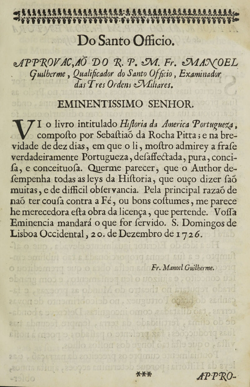 „ - ■* ♦- -W > ■* X Do Santo Offício. aJT T%OVAC, AÕ T>0 % T. *ZM. Fr. éMAÜ^OEL Guilherme, Qualificador do Santo Officio, Examinador das Fres Ordem tSAFdiares. { v EMINENTÍSSIMO senhor. VI o livro intitulado Hijloria da America ‘Portuguesa, compofto por Sebaftiaõ da Rocha Pitta; e na bre¬ vidade de dez dias, em que o li, moftro admirey a fraíe verdadeiramente Portugueza, defaffeáfada, pura, conci- fa, e conceituofa. Qyerme parecer, que o Author de- íempenha todas as leys da Hiíloria, que ouço dizer faó muitas, e de difficil obíervancia. Pela principal razaõ de naò ter coufa contra a Fe, ou bons coftumes, me parece he merecedora efta obra da licença, que pertende. VoíTa Eminência mandará o que for fervido. S. Domingos de Lisboa Occidental, 2 o. de Dezembro de 17 2 6. Fr. Manoel Guilherme. APP%0-