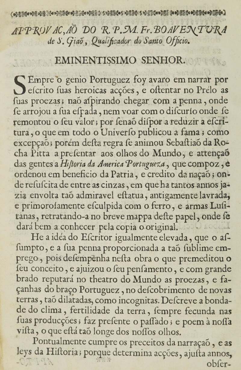 3g»»?ii3í S*Sf§g»S *®§lfc 5 >&§?í«í§£ §4«>ãM0 ATT%OFACJÕ VO % T.SM. Fr. BOAVEJ^TV%A de S. Çiao, Qualificador do Santo Officio. EMINENTÍSSIMO senhor. ' • » ' I SEmpre o genio Portuguez foy avaro em narrar por eícrito fuás heroicas acçóes, e oftentar no Prélo as fuas proezas; naó afpirando chegar com a penna, onde fe arrojou a fua efpada, nem voar com o difcurlo onde fe remontou o feu valor; por fenaó difpor a reduzir a efcri- tura, o que em todo o Univeríb publicou a fama; como excepçaó; porém deita regra fe animou Sebaftiaó da Ro¬ cha Pitta aprefentar aos olhos do Mundo, e attençaó das gentes a Hijtoria da America Vortugueí.a, que compoz, e ordenou em beneficio da Patria, e credito da naçaó; on¬ de refufcita de entre as cinzas, em que ha tantos annos ja¬ zia envolta taó admiravel eílatua, antigamente lavrada, e primoroíamente efculpida com o ferro, e armas Lufi- tanas, retratando-a no breve mappa deíle papel, onde fe dará bem a conhecer pela copia o original. • - He a idea do Efcritor igualmente elevada, que o af- fumpto, e a fua penna proporcionada a taó fublime em¬ prego , pois defempênha neíta obra o que premeditou o feu conceito, e ajuizou o feu penfamento, e com grande brado reputará no theatro do Mundo as proezas, e fa¬ çanhas do braço Portuguez, no defcobrimento de novas terras, taó dilatadas, como incógnitas. Defcreve a bonda¬ de do clima, fertilidade da terra, fempre fecunda nas fuas producçóes > faz preíente o paífado; e poem à noífa vifta, o que eílá taó longe dos noífos olhos. Pontualmente cumpre os preceitos da narraçaó, e as leys da Hiíloria > porque determina acçóes, ajuita annos, -f / • “ obfer-