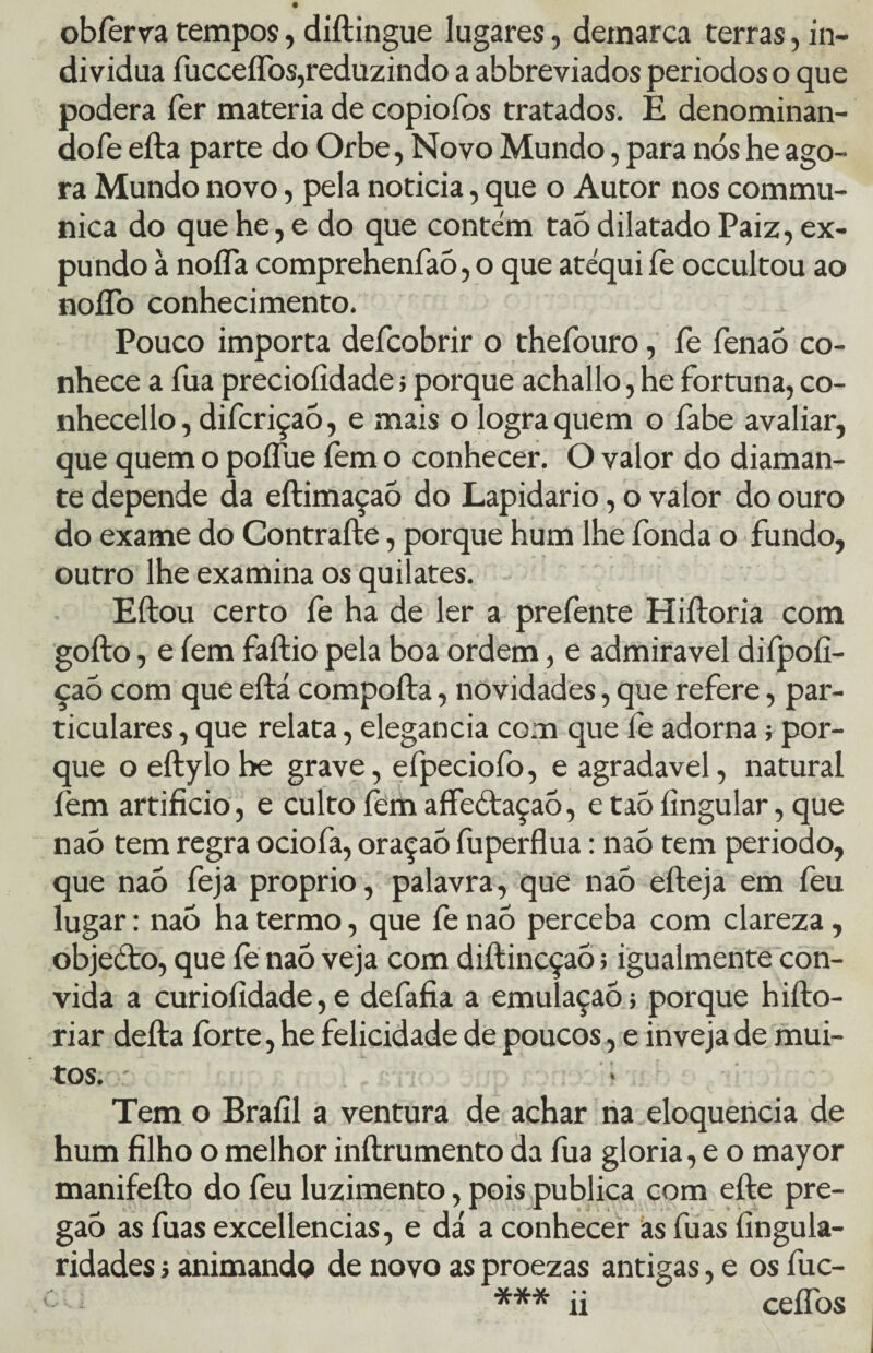 obferva tempos, diftingue lugares, demarca terras, in¬ divídua fucceífos,reduzindo a abbreviados períodos o que poderá íer matéria de copiofos tratados. E denominan- dofe efta parte do Orbe, Novo Mundo, para nós he ago¬ ra Mundo novo, pela noticia, que o Autor nos commu- nica do que he, e do que contém taò dilatado Paiz, ex- pundo à noíTa comprehenfaõ, o que atéqui fe occultou ao noíTo conhecimento. Pouco importa defcobrir o theíburo, fe fenaó co¬ nhece a Tua precioíidade ; porque achallo, he fortuna, co- nhecello, difcriçaõ, e mais o logra quem o fabe avaliar, que quem o poífue fem o conhecer. O valor do diaman¬ te depende da eftimaçaõ do Lapidario, o valor do ouro do exame do Contraíle, porque hum lhe fonda o fundo, outro lhe examina os quilates. Eftou certo fe ha de ler a prefente Hiftoria com gofto, e íem faftio pela boa ordem, e admiravel difpoíi- çaó com que eftá compofta, novidades, que refere, par¬ ticulares , que relata, elegancia com que fe adorna; por¬ que o eftylo he grave, efpeciofo, e agradavel, natural fem artifício, e culto íem affeótaçaõ, e taõ íingular, que naó tem regra ociofa, oraçao fuperflua: naõ tem periodo, que naõ feja proprio, palavra, que naõ efteja em feu lugar: naõ ha termo, que fe naõ perceba com clareza, objeCto, que fe naó veja com diítincçaõ; igualmente con¬ vida a curiofídade, e defafia a emulaçaõ; porque hifto- riar defta forte, he felicidade de poucos, e inveja de mui¬ tos. - Tem o Brafil a ventura de achar na eloquência de hum filho o melhor inftrumento da fua gloria, e o mayor manifefto do feu luzimento, pois publica com efte pre¬ gão as fuas excellencias, e dá a conhecer as fuas Angula¬ ridades j animando de novo as proezas antigas, e os fuc- *** ii cefíbs