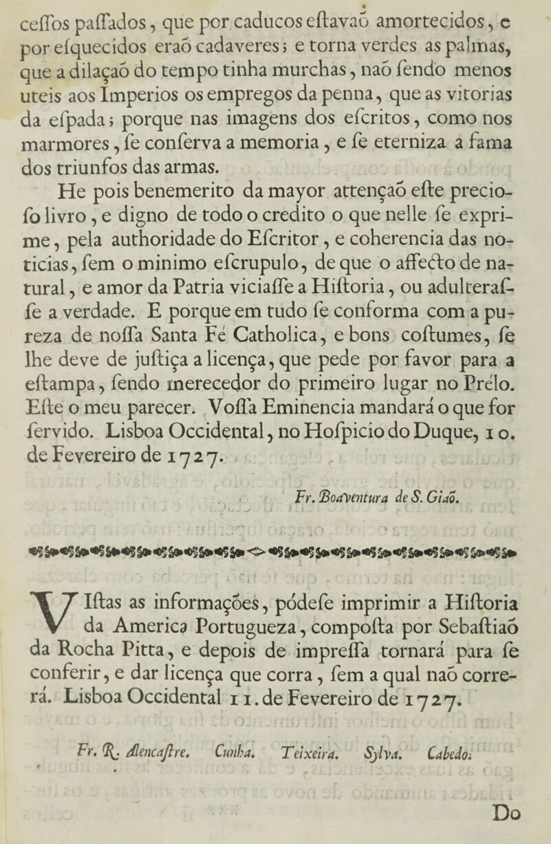 cefíbs paliados, que por caducos eítavao amortecidos, c por eíquecidos eraó cadaveres; e torna verdes as palmas, que a dilaçaõ do tempo tinha murchas, naó fendo menos uteis aos Impérios os empregos da penna, que as vitorias da efpada; porque nas imagens dos efcritos, como nos mármores, fe conferva a memória, e fe eterniza a fama dos triunfos das armas. He pois benemerito da mayor attençaó eíte precio- fo livro, e digno de todo o credito o que nelle fe expri¬ me , pela authoridade do Efcritor, e coherencia das no¬ ticias, fem o minimo efcrupulo, de que o aífedto de na¬ tural , e amor da Patria viciaífe a Hiftoria, ou adulteraf- fe a verdade. E porque em tudo fe conforma com a pu¬ reza de noífa Santa Fé Catholica, ebons coftumes, fe lhe deve de juftiça a licença, que pede por favor para a eftampa, fendo merecedor do primeiro lugar noPrélo. Eíte o meu parecer. Voíia Eminência mandará o que for fervido. Lisboa Occidental, no Hofpicio do Duque, i o. de Fevereiro de 17 2 7. Fr. Boayentura de S. Glao. > .? , . • . ;' •: ,•*#-. -%» .**■> -*v «* : . , y * \ * ' * 1 ; a s. • . ■ ■ 4 •. * ^ ' 1 . ,4 . ■ • r* . í } . .v r .• * . . rs*, ' •• • * -v. . \ ví 7 w ‘ J -* ' i i .v/ j>Ji .! . ;>/ VIftas as informações, pódefe imprimir a Hiftoria da America Portugueza, compoíla por Sebaftiaó da Rocha Pitta, e depois de impreífa tornará para íe conferir, e dar licença que corra, íem a qual naó corre¬ rá. Lisboa Occidental 11. de Fevereiro de 1727. v . : ' . ,,-v . . . . ; ’ • • | t i ‘ • Fr. dlencajlre. Cunha. Teixeira. Sjlva. Cabeio: