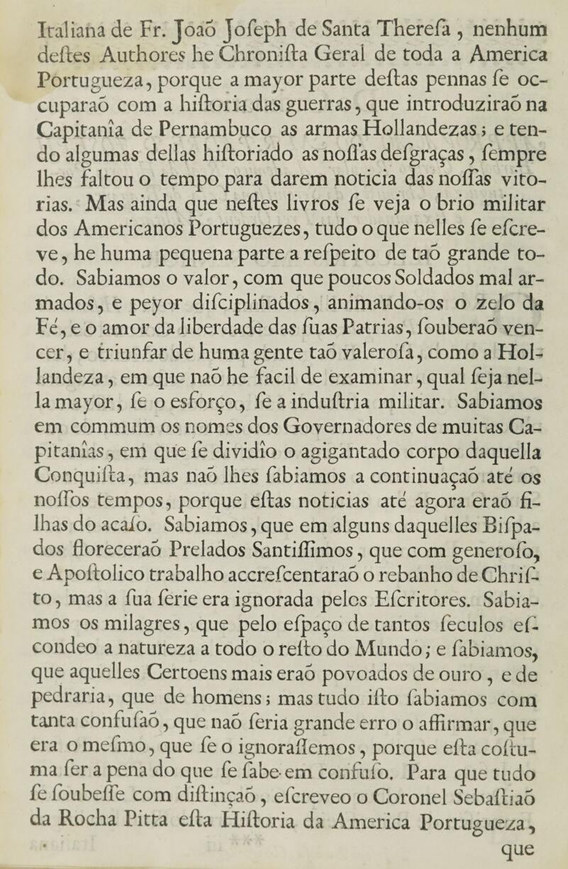 Italiana de Fr. Joaõ Jofeph de Santa Thereíà , nenhum deites Au th ores he Chroniíta Geral de toda a America Portugueza, porque amayorparte deitas pennasíe oc- cuparaõ com a hiítoria das guerras, que introduzirão na Capitania de Pernambuco as armas Hollandezas; e ten¬ do algumas delias hiítoriado as noílas defgraças, fempre lhes faltou o tempo para darem noticia das noífas vito¬ rias. Mas ainda que neíles livros fe veja o brio militar dos Americanos Portuguezes, tudo o que nelles fe efcre- ve, he huma pequena parte a refpeito de taõ grande to¬ do. Sabiamos o valor, com que poucos Soldados mal ar¬ mados , e peyor difciplinados, animando-os o zelo da Fe, e o amor da liberdade das fuas Patrias, fouberaó ven¬ cer, e triunfar de huma gente taó valerofa, como a Hol- landeza, em que naõ he facil de examinar, qual íeja nel- lamayor, fe o esforço, feainduítria militar. Sabiamos em commum os nomes dos Governadores de muitas Ca¬ pitanias, em que fe dividío o agigantado corpo daquella Conquiíta, mas naò lhes fabiamos a continuaçaó até os noítbs tempos, porque eílas noticias até agora eraõ fi¬ lhas do acaío. Sabiamos, que em alguns daquelles Biípa- dos fíorecerao Prelados Santiífimos, que com generoíò, e Apoítolico trabalho accrefcentaraõ o rebanho de Chrifi. to, mas a fua ferie era ignorada pelos Efcritores. Sabia¬ mos os milagres, que pelo eípaço de tantos íeculos ef- condeo a natureza a todo o relto do Mundo; e fabiamos, que aquelles Certoens mais eraó povoados de ouro , e de pedraria, que de homens; mas tudo iíto fabiamos com tanta confuíàó, que naõ feria grande erro o affirmar, que era o mefmo, que íe o ignorai!emos, porque eíta coííu- ma fer a pena do que fe fabe-em confufo. Para que tudo fe foubeífe com diítinçaõ, efcreveo o Coronel Sebaítiaõ da Rocha Pitta eíta Hiítoria da America Portugueza, * que